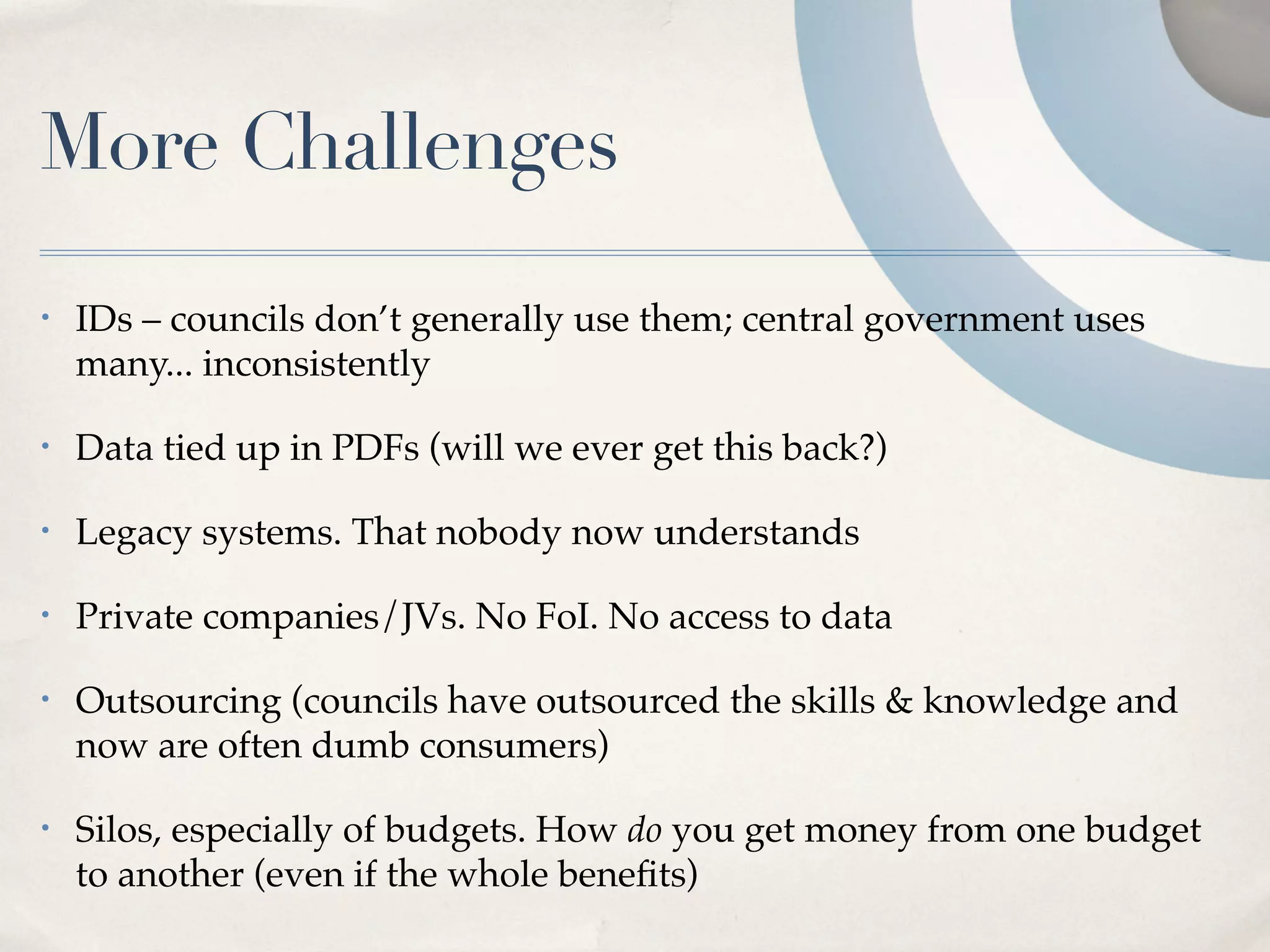 More Challenges
•   IDs – councils don’t generally use them; central government uses
    many... inconsistently

•   Data tied up in PDFs (will we ever get this back?)

•   Legacy systems. That nobody now understands

•   Private companies/JVs. No FoI. No access to data

•   Outsourcing (councils have outsourced the skills & knowledge and
    now are often dumb consumers)

•   Silos, especially of budgets. How do you get money from one budget
    to another (even if the whole beneﬁts)
 