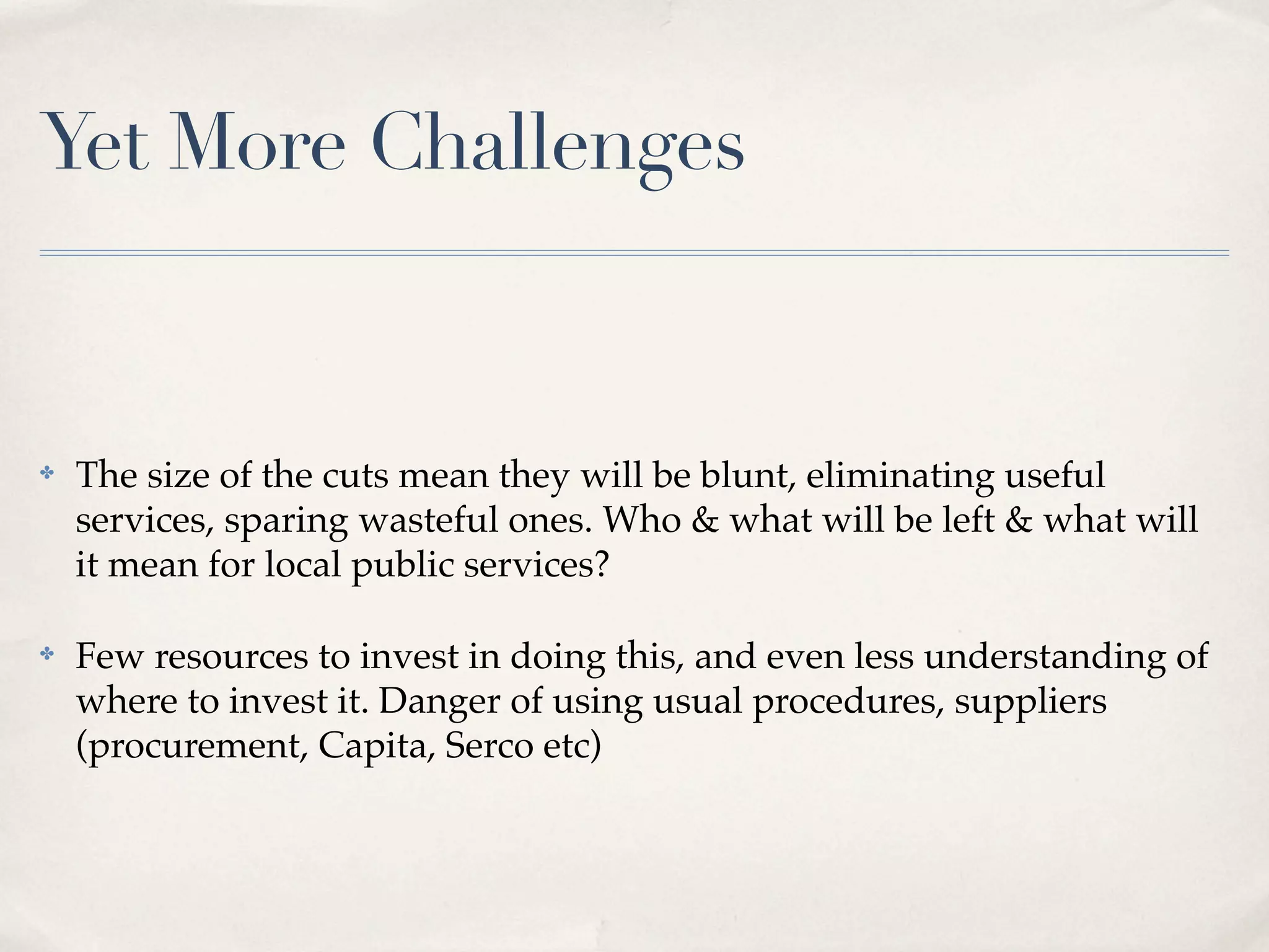Yet More Challenges


✤   The size of the cuts mean they will be blunt, eliminating useful
    services, sparing wasteful ones. Who & what will be left & what will
    it mean for local public services?

✤   Few resources to invest in doing this, and even less understanding of
    where to invest it. Danger of using usual procedures, suppliers
    (procurement, Capita, Serco etc)
 