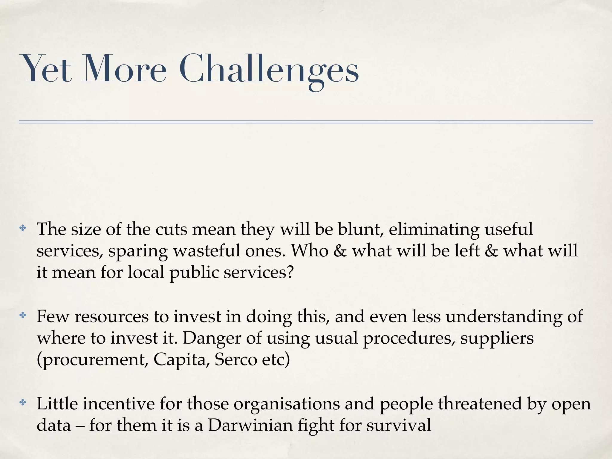 Yet More Challenges


✤   The size of the cuts mean they will be blunt, eliminating useful
    services, sparing wasteful ones. Who & what will be left & what will
    it mean for local public services?

✤   Few resources to invest in doing this, and even less understanding of
    where to invest it. Danger of using usual procedures, suppliers
    (procurement, Capita, Serco etc)

✤   Little incentive for those organisations and people threatened by open
    data – for them it is a Darwinian ﬁght for survival
 