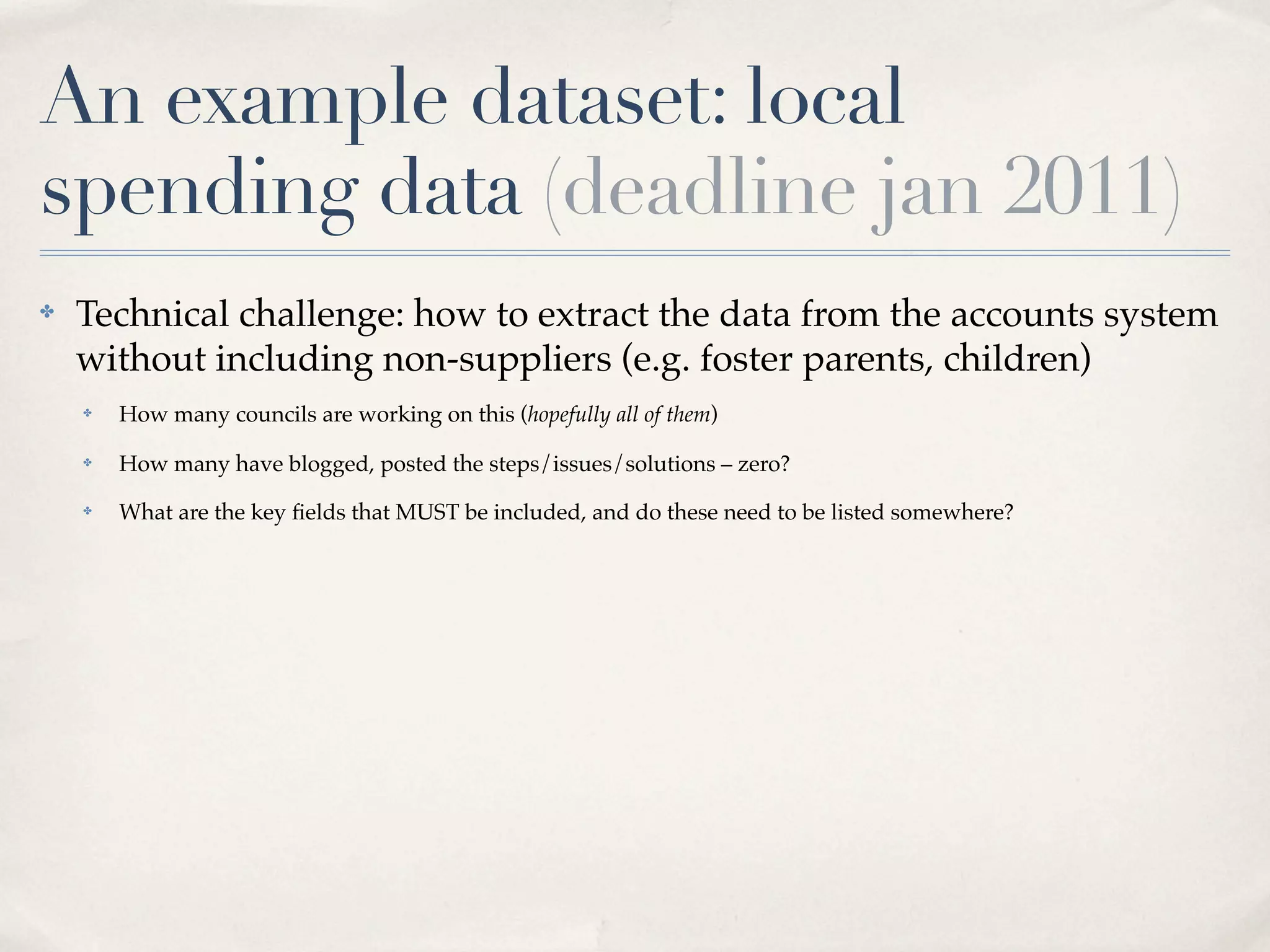 An example dataset: local
spending data (deadline jan 2011)
✤   Technical challenge: how to extract the data from the accounts system
    without including non-suppliers (e.g. foster parents, children)
    ✤   How many councils are working on this (hopefully all of them)
    ✤   How many have blogged, posted the steps/issues/solutions – zero?
    ✤   What are the key ﬁelds that MUST be included, and do these need to be listed somewhere?
 