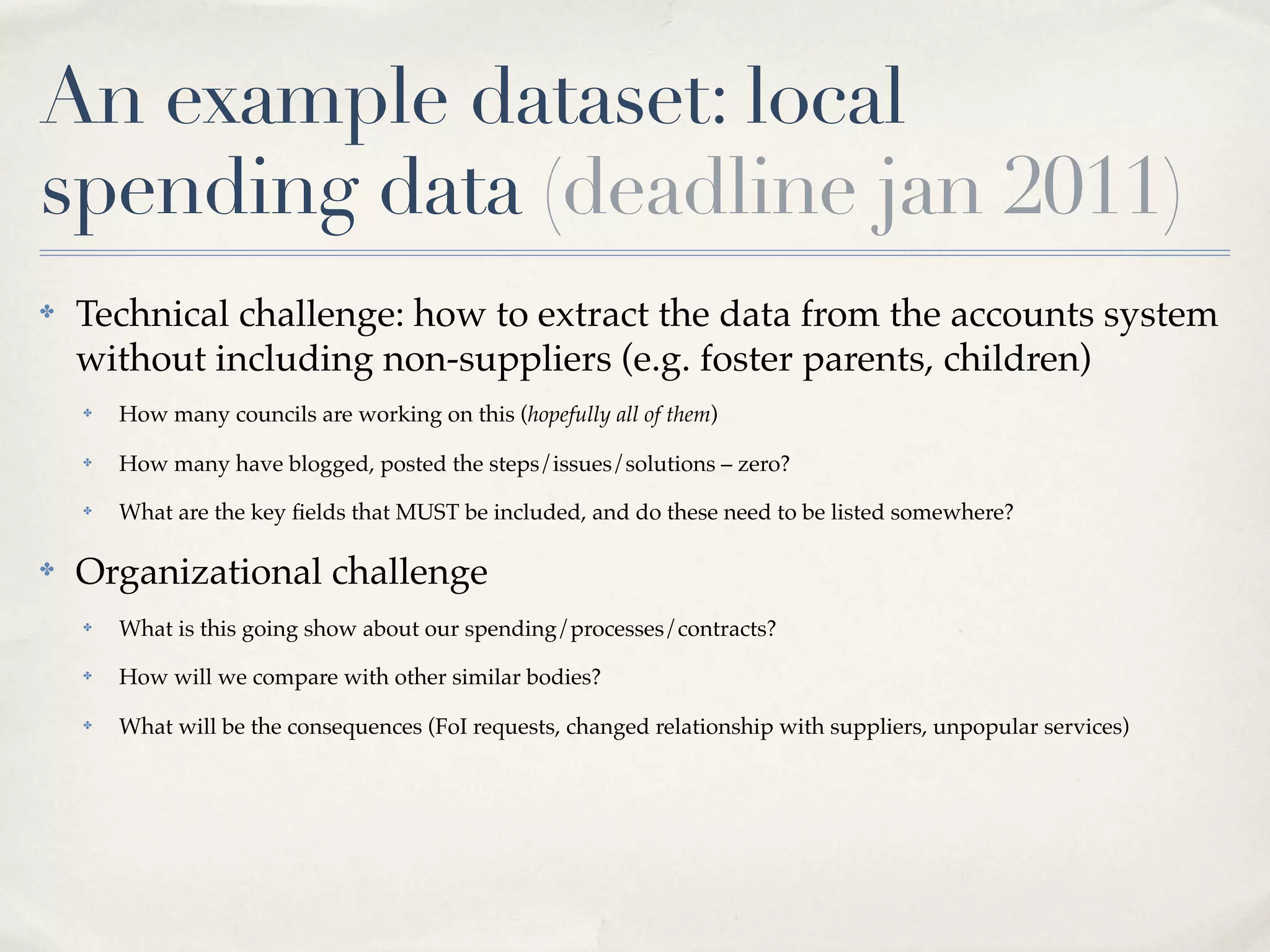 An example dataset: local
spending data (deadline jan 2011)
✤   Technical challenge: how to extract the data from the accounts system
    without including non-suppliers (e.g. foster parents, children)
    ✤   How many councils are working on this (hopefully all of them)
    ✤   How many have blogged, posted the steps/issues/solutions – zero?
    ✤   What are the key ﬁelds that MUST be included, and do these need to be listed somewhere?

✤   Organizational challenge
    ✤   What is this going show about our spending/processes/contracts?
    ✤   How will we compare with other similar bodies?
    ✤   What will be the consequences (FoI requests, changed relationship with suppliers, unpopular services)
 