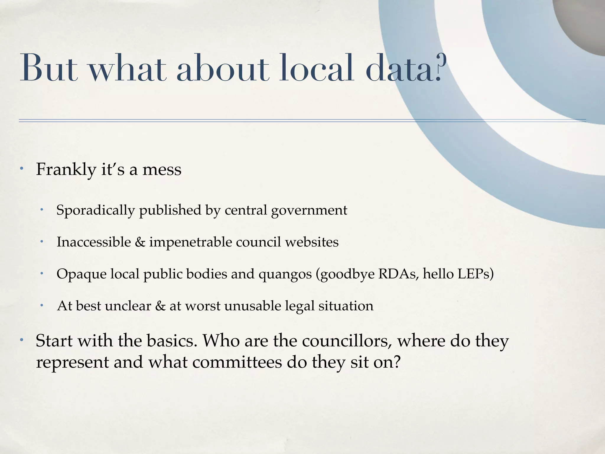But what about local data?

•   Frankly it’s a mess

    •   Sporadically published by central government

    •   Inaccessible & impenetrable council websites

    •   Opaque local public bodies and quangos (goodbye RDAs, hello LEPs)

    •   At best unclear & at worst unusable legal situation

•   Start with the basics. Who are the councillors, where do they
    represent and what committees do they sit on?
 