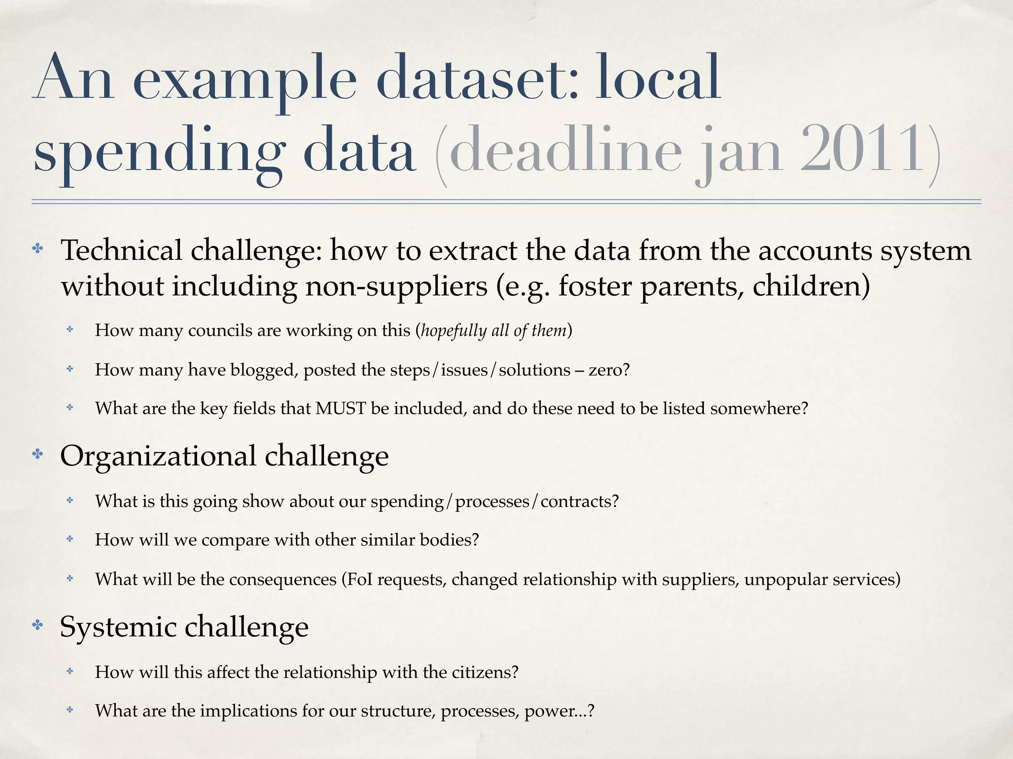 An example dataset: local
spending data (deadline jan 2011)
✤   Technical challenge: how to extract the data from the accounts system
    without including non-suppliers (e.g. foster parents, children)
    ✤   How many councils are working on this (hopefully all of them)
    ✤   How many have blogged, posted the steps/issues/solutions – zero?
    ✤   What are the key ﬁelds that MUST be included, and do these need to be listed somewhere?

✤   Organizational challenge
    ✤   What is this going show about our spending/processes/contracts?
    ✤   How will we compare with other similar bodies?
    ✤   What will be the consequences (FoI requests, changed relationship with suppliers, unpopular services)

✤   Systemic challenge
    ✤   How will this affect the relationship with the citizens?
    ✤   What are the implications for our structure, processes, power...?
 