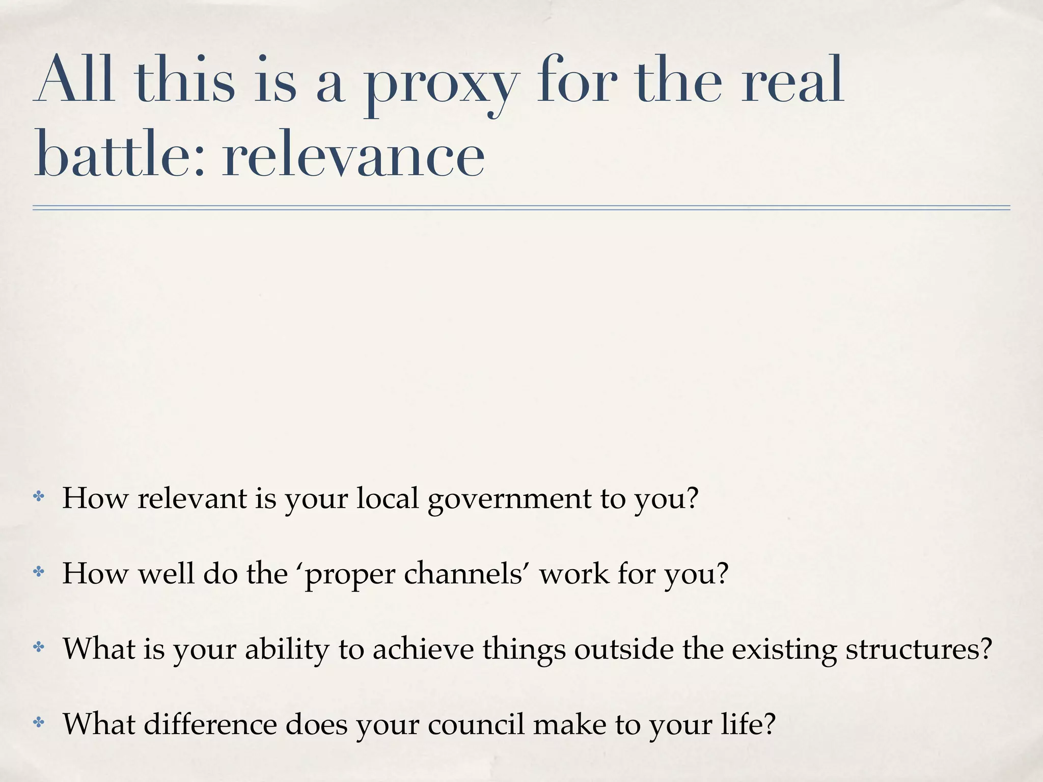 All this is a proxy for the real
battle: relevance




✤   How relevant is your local government to you?

✤   How well do the ‘proper channels’ work for you?

✤   What is your ability to achieve things outside the existing structures?

✤   What difference does your council make to your life?
 