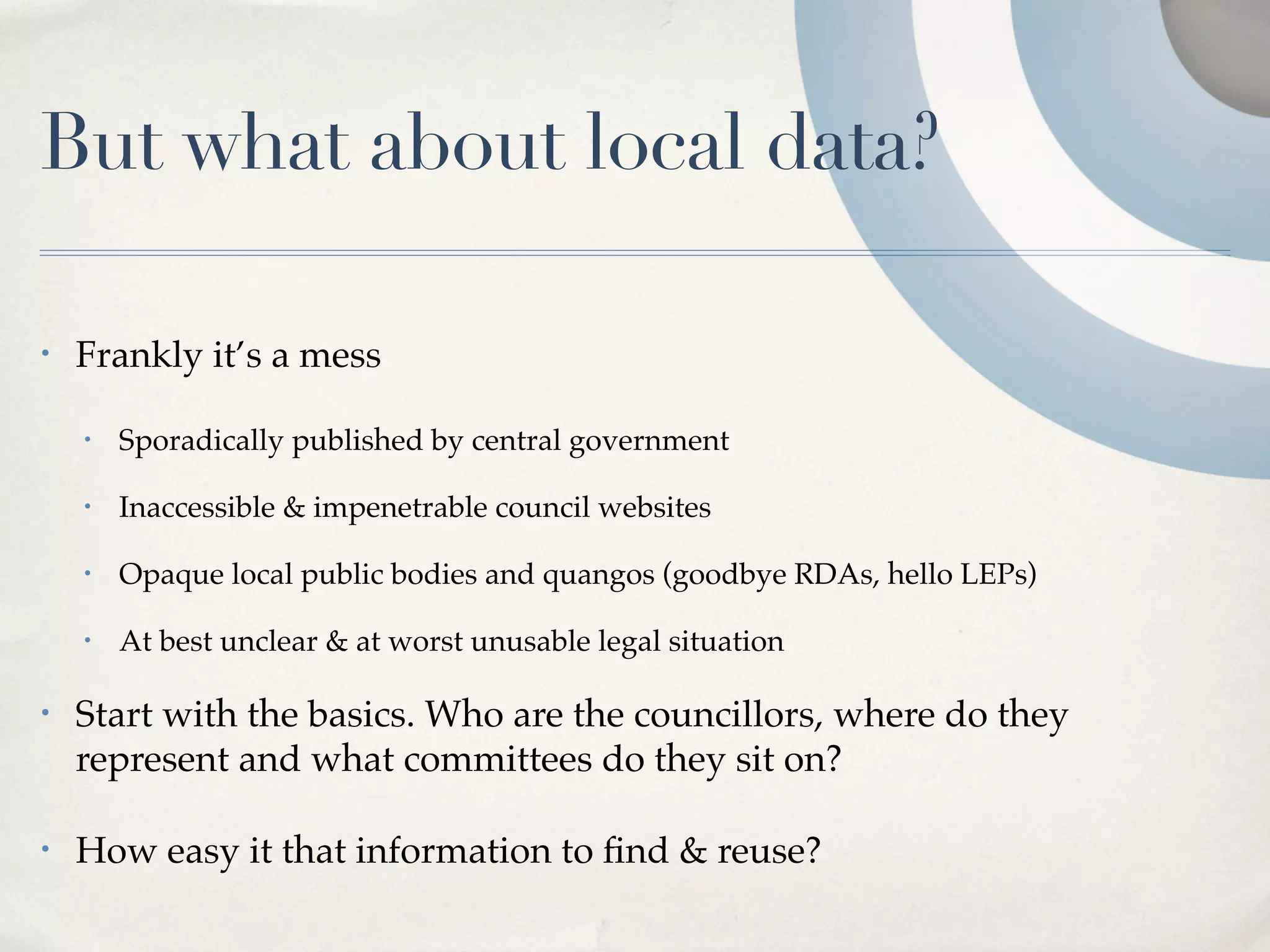 But what about local data?

•   Frankly it’s a mess

    •   Sporadically published by central government

    •   Inaccessible & impenetrable council websites

    •   Opaque local public bodies and quangos (goodbye RDAs, hello LEPs)

    •   At best unclear & at worst unusable legal situation

•   Start with the basics. Who are the councillors, where do they
    represent and what committees do they sit on?

•   How easy it that information to ﬁnd & reuse?
 