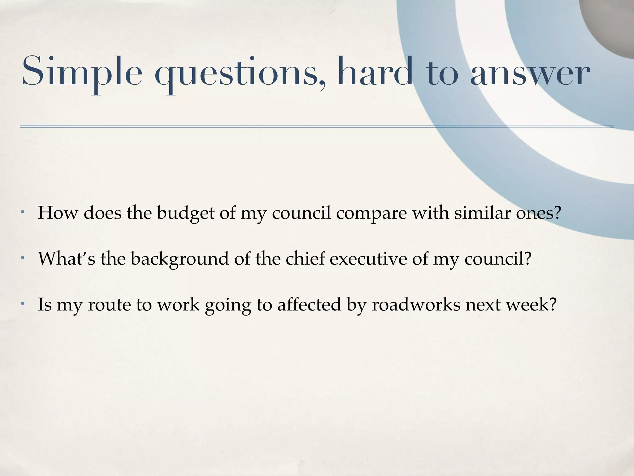 Simple questions, hard to answer


•   How does the budget of my council compare with similar ones?

•   What’s the background of the chief executive of my council?

•   Is my route to work going to affected by roadworks next week?
 