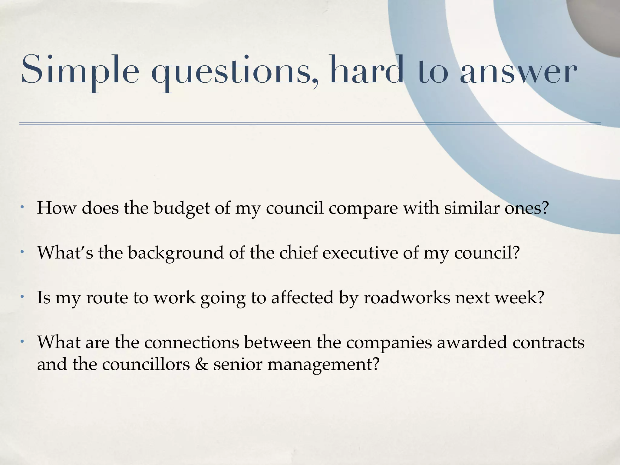 Simple questions, hard to answer


•   How does the budget of my council compare with similar ones?

•   What’s the background of the chief executive of my council?

•   Is my route to work going to affected by roadworks next week?

•   What are the connections between the companies awarded contracts
    and the councillors & senior management?
 
