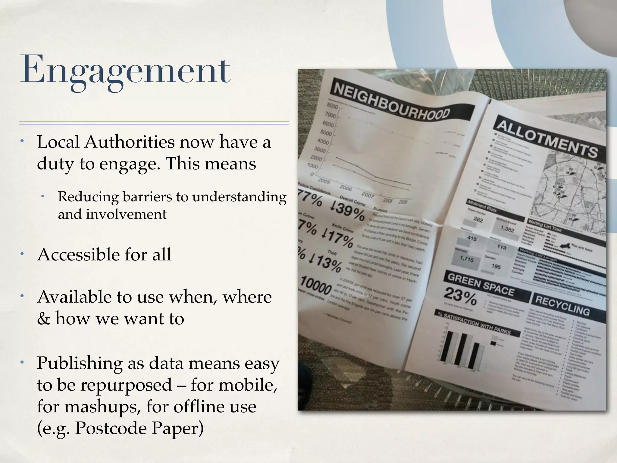 Engagement
•   Local Authorities now have a
    duty to engage. This means
    •   Reducing barriers to understanding
        and involvement

•   Accessible for all

•   Available to use when, where
    & how we want to

•   Publishing as data means easy
    to be repurposed – for mobile,
    for mashups, for ofﬂine use
    (e.g. Postcode Paper)
 