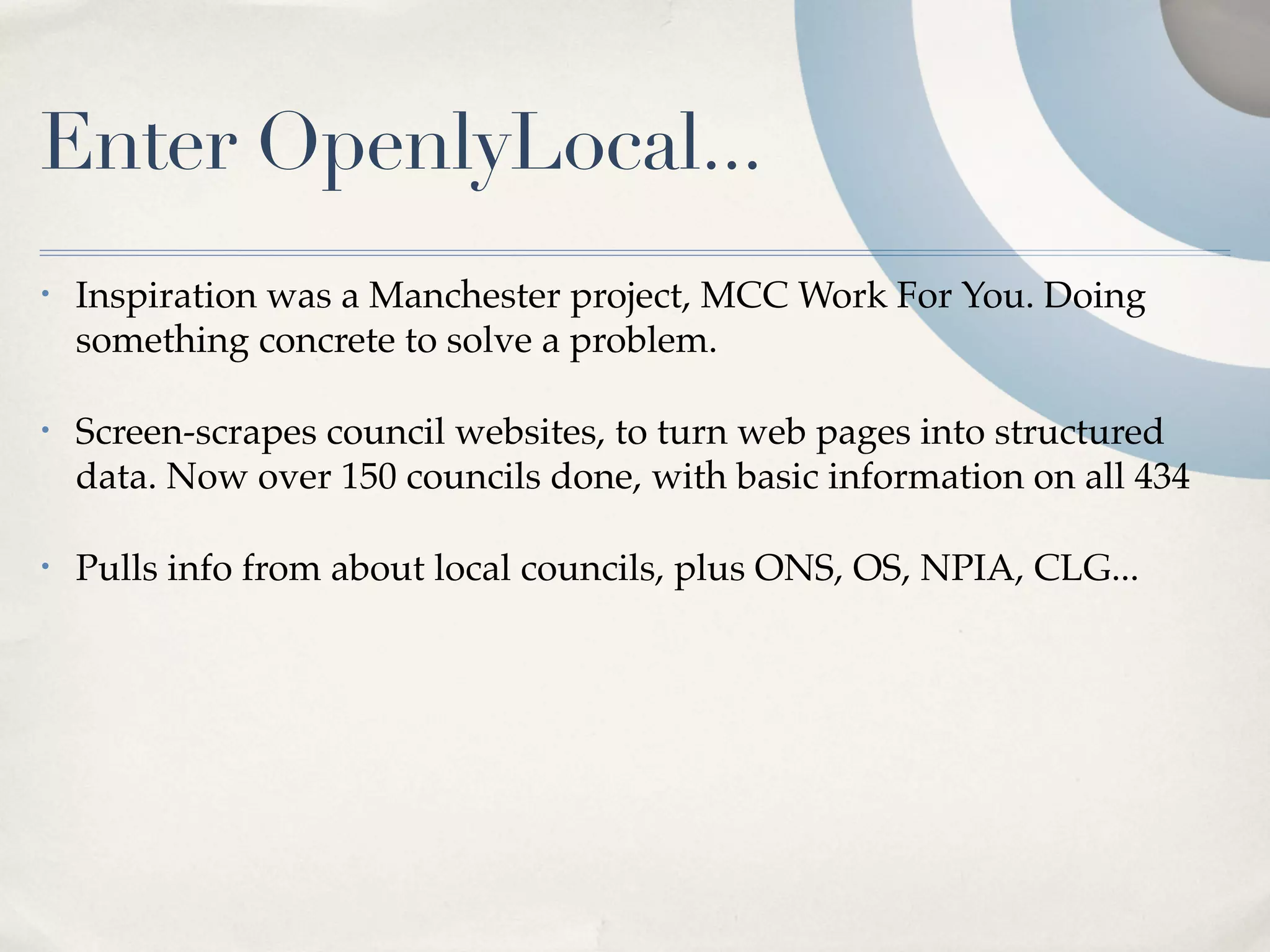 Enter OpenlyLocal...
•   Inspiration was a Manchester project, MCC Work For You. Doing
    something concrete to solve a problem.

•   Screen-scrapes council websites, to turn web pages into structured
    data. Now over 150 councils done, with basic information on all 434

•   Pulls info from about local councils, plus ONS, OS, NPIA, CLG...
 