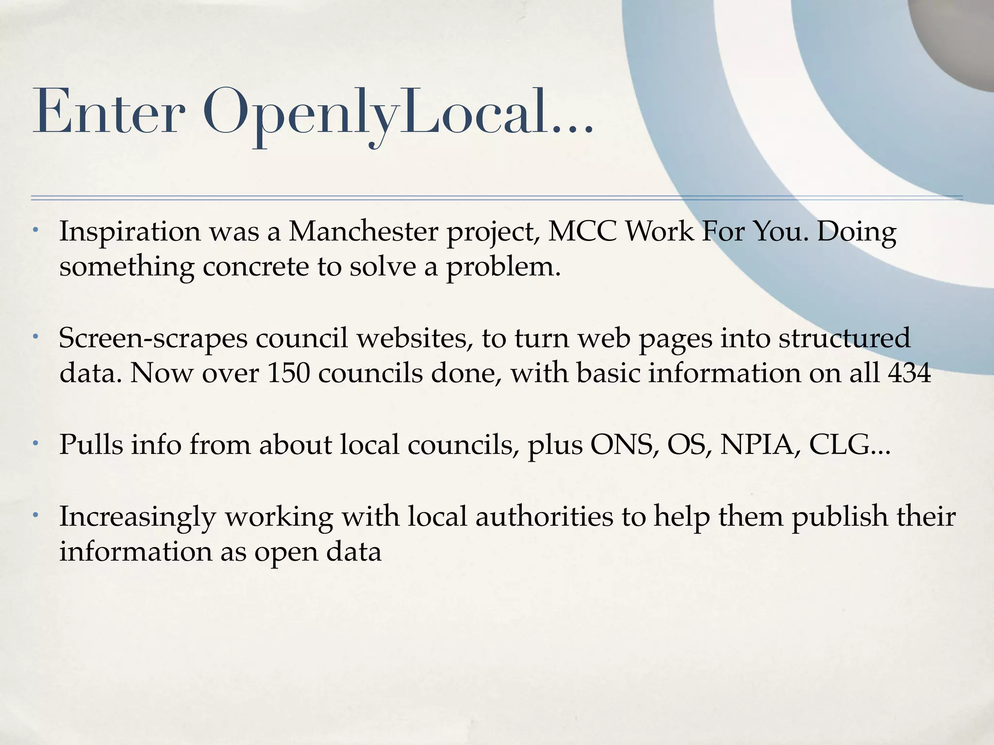 Enter OpenlyLocal...
•   Inspiration was a Manchester project, MCC Work For You. Doing
    something concrete to solve a problem.

•   Screen-scrapes council websites, to turn web pages into structured
    data. Now over 150 councils done, with basic information on all 434

•   Pulls info from about local councils, plus ONS, OS, NPIA, CLG...

•   Increasingly working with local authorities to help them publish their
    information as open data
 