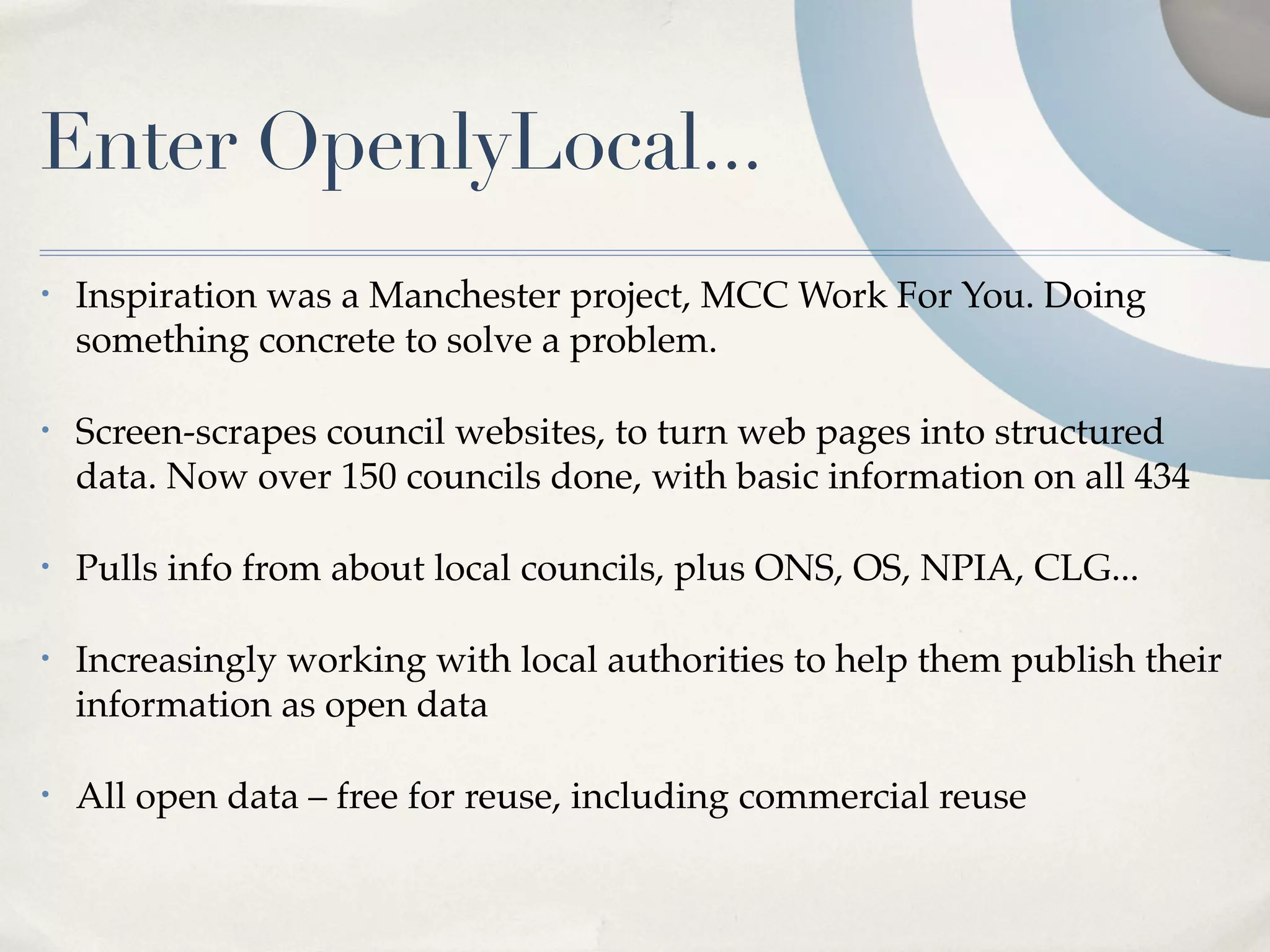 Enter OpenlyLocal...
•   Inspiration was a Manchester project, MCC Work For You. Doing
    something concrete to solve a problem.

•   Screen-scrapes council websites, to turn web pages into structured
    data. Now over 150 councils done, with basic information on all 434

•   Pulls info from about local councils, plus ONS, OS, NPIA, CLG...

•   Increasingly working with local authorities to help them publish their
    information as open data

•   All open data – free for reuse, including commercial reuse
 