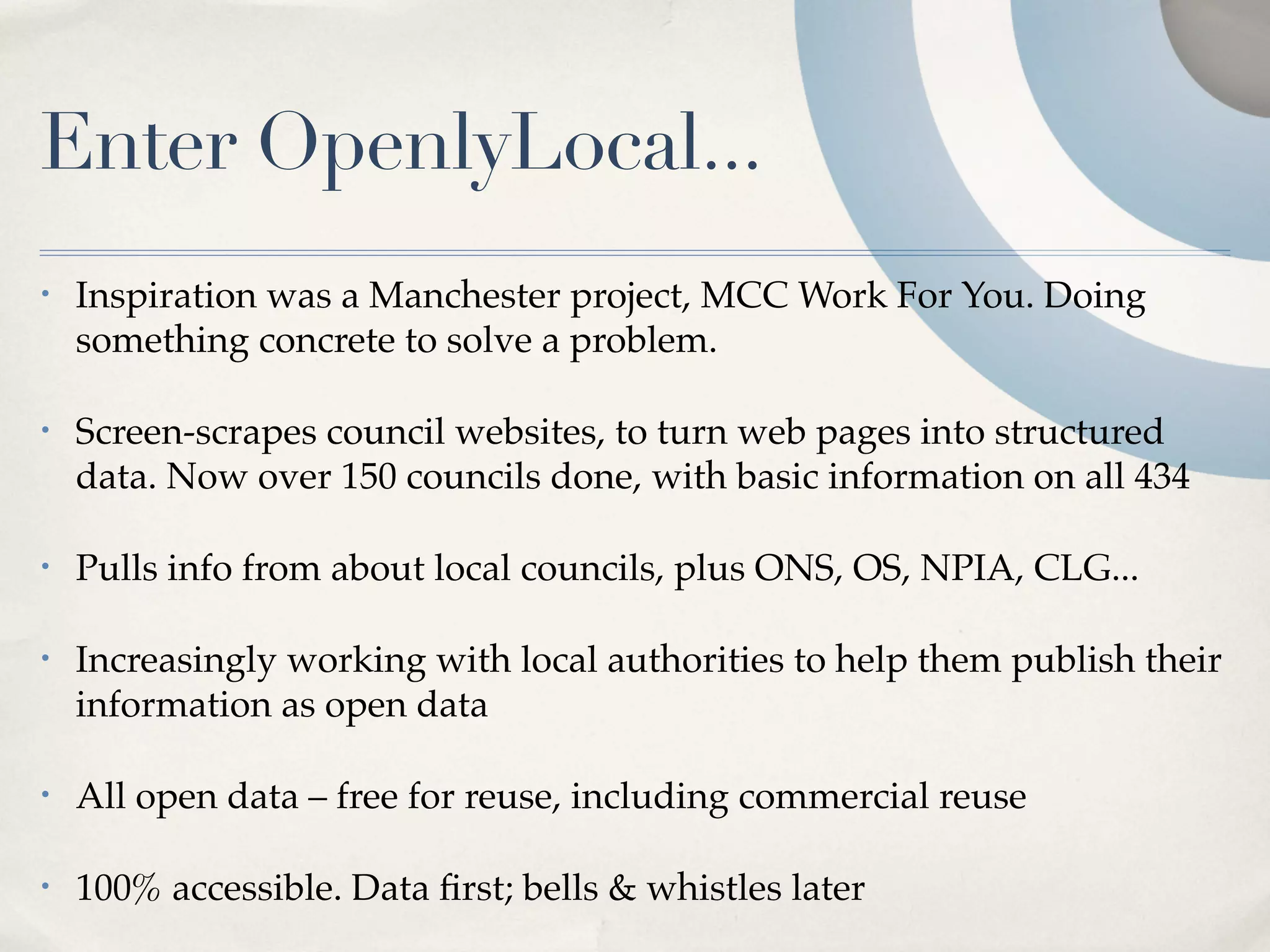 Enter OpenlyLocal...
•   Inspiration was a Manchester project, MCC Work For You. Doing
    something concrete to solve a problem.

•   Screen-scrapes council websites, to turn web pages into structured
    data. Now over 150 councils done, with basic information on all 434

•   Pulls info from about local councils, plus ONS, OS, NPIA, CLG...

•   Increasingly working with local authorities to help them publish their
    information as open data

•   All open data – free for reuse, including commercial reuse

•   100% accessible. Data ﬁrst; bells & whistles later
 