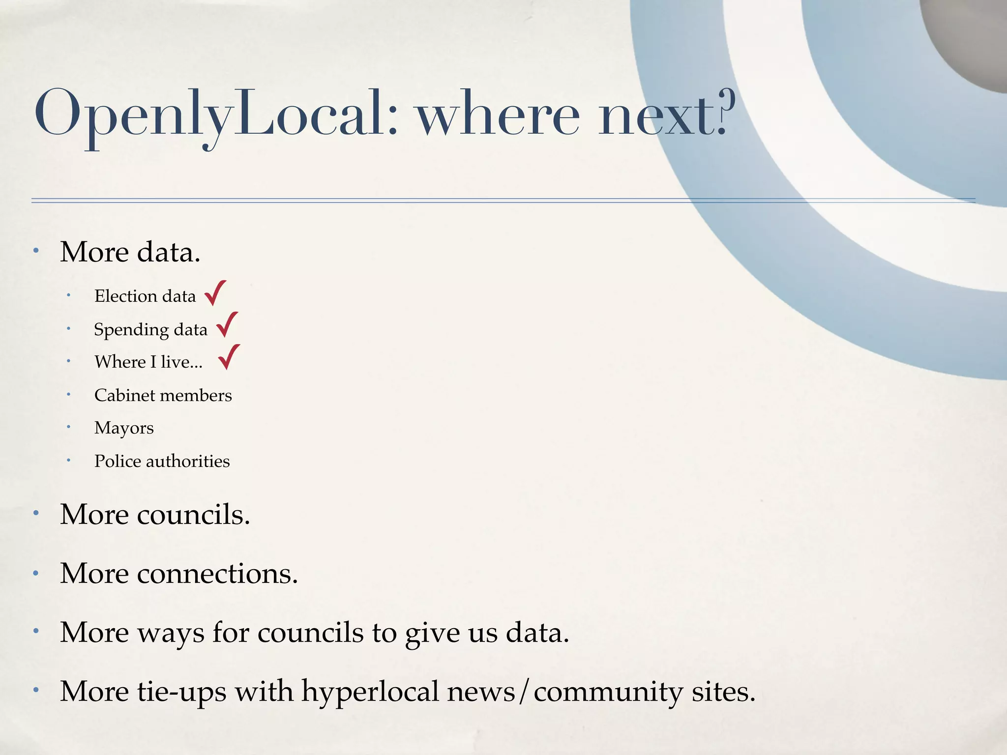 OpenlyLocal: where next?
•   More data.
    •   Election data  ✓
    •   Spending data ✓
    •   Where I live... ✓
    •   Cabinet members
    •   Mayors
    •   Police authorities

•   More councils.
•   More connections.
•   More ways for councils to give us data.
•   More tie-ups with hyperlocal news/community sites.
 