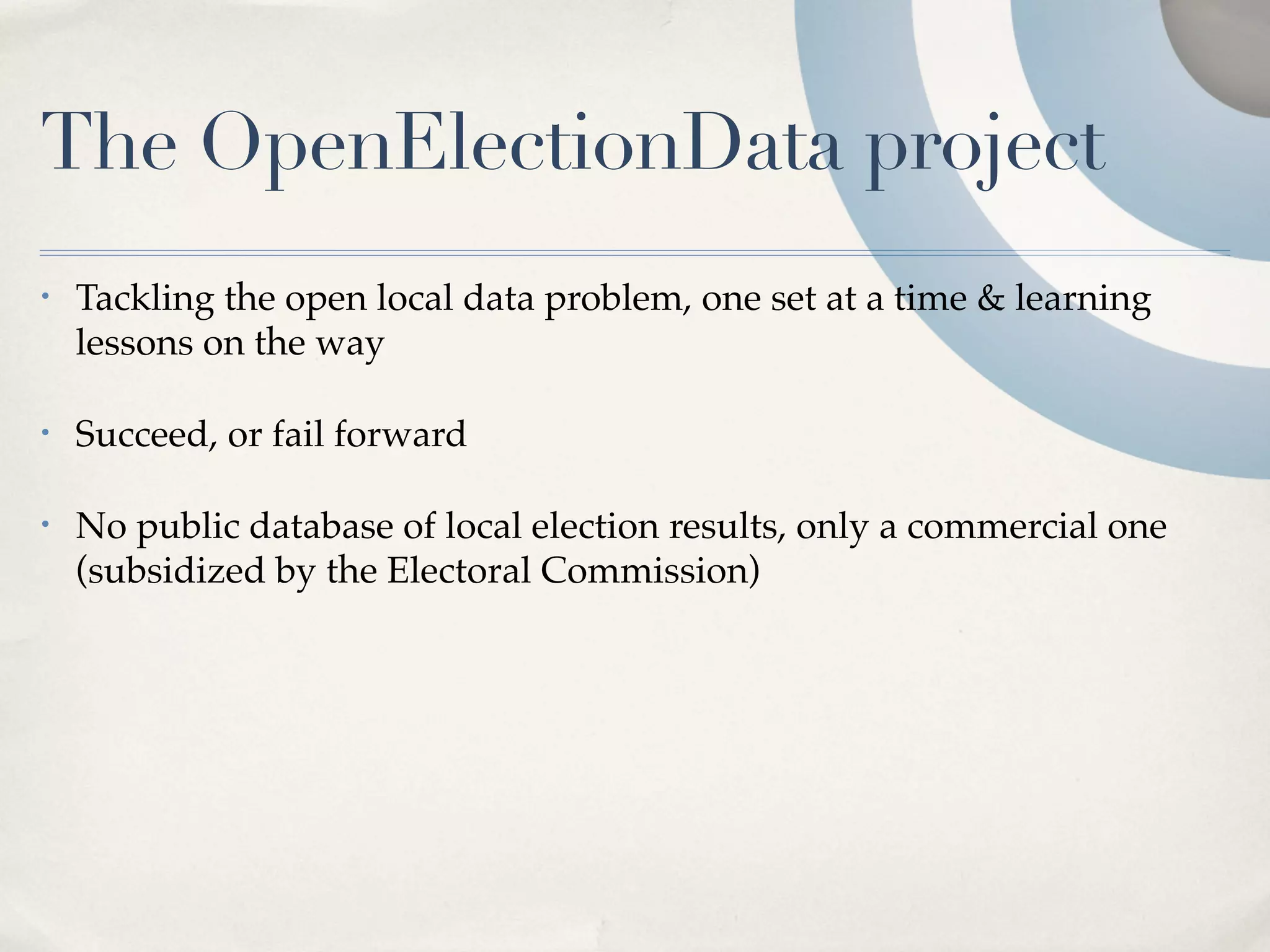 The OpenElectionData project
•   Tackling the open local data problem, one set at a time & learning
    lessons on the way

•   Succeed, or fail forward

•   No public database of local election results, only a commercial one
    (subsidized by the Electoral Commission)
 
