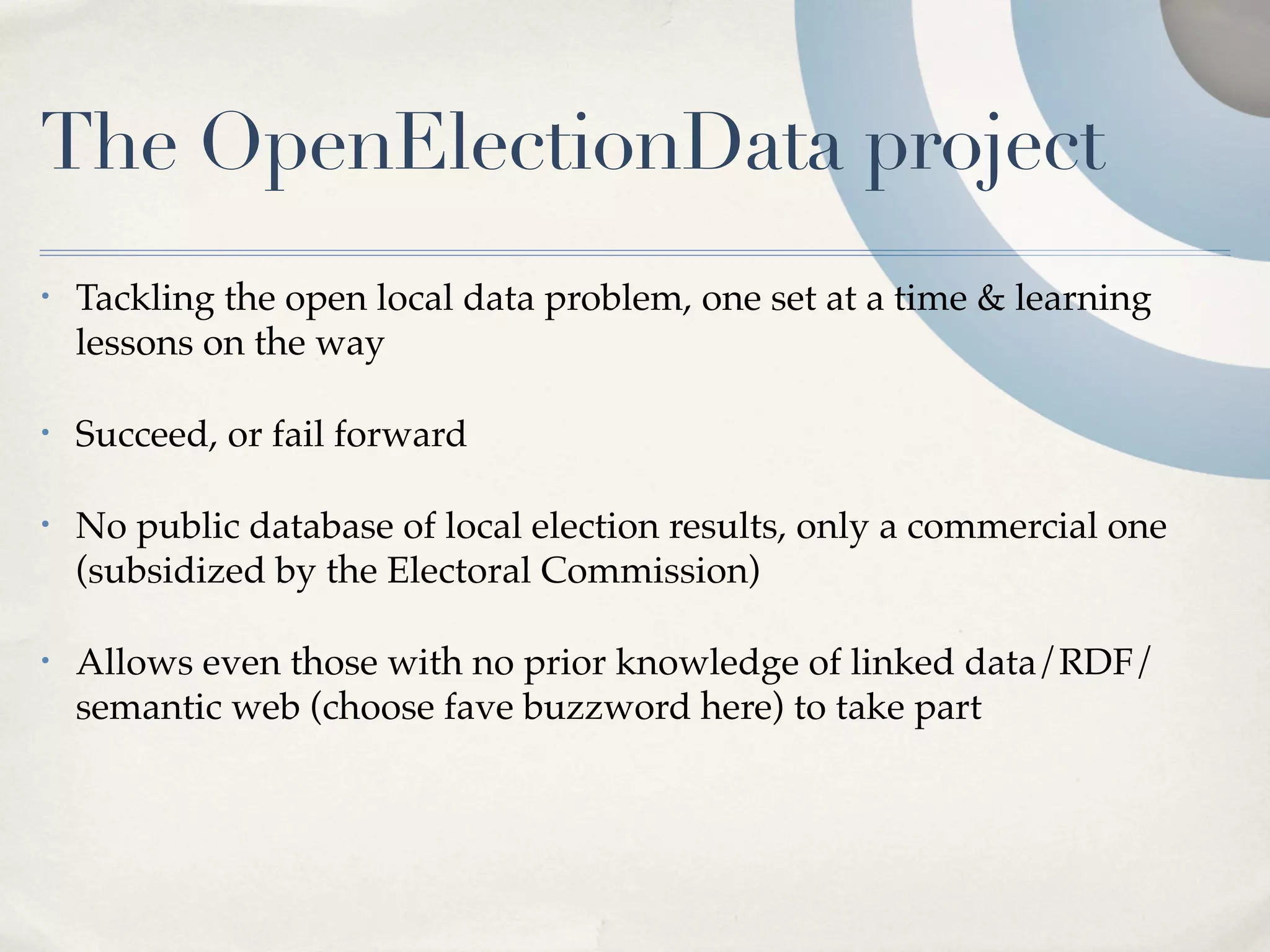 The OpenElectionData project
•   Tackling the open local data problem, one set at a time & learning
    lessons on the way

•   Succeed, or fail forward

•   No public database of local election results, only a commercial one
    (subsidized by the Electoral Commission)

•   Allows even those with no prior knowledge of linked data/RDF/
    semantic web (choose fave buzzword here) to take part
 