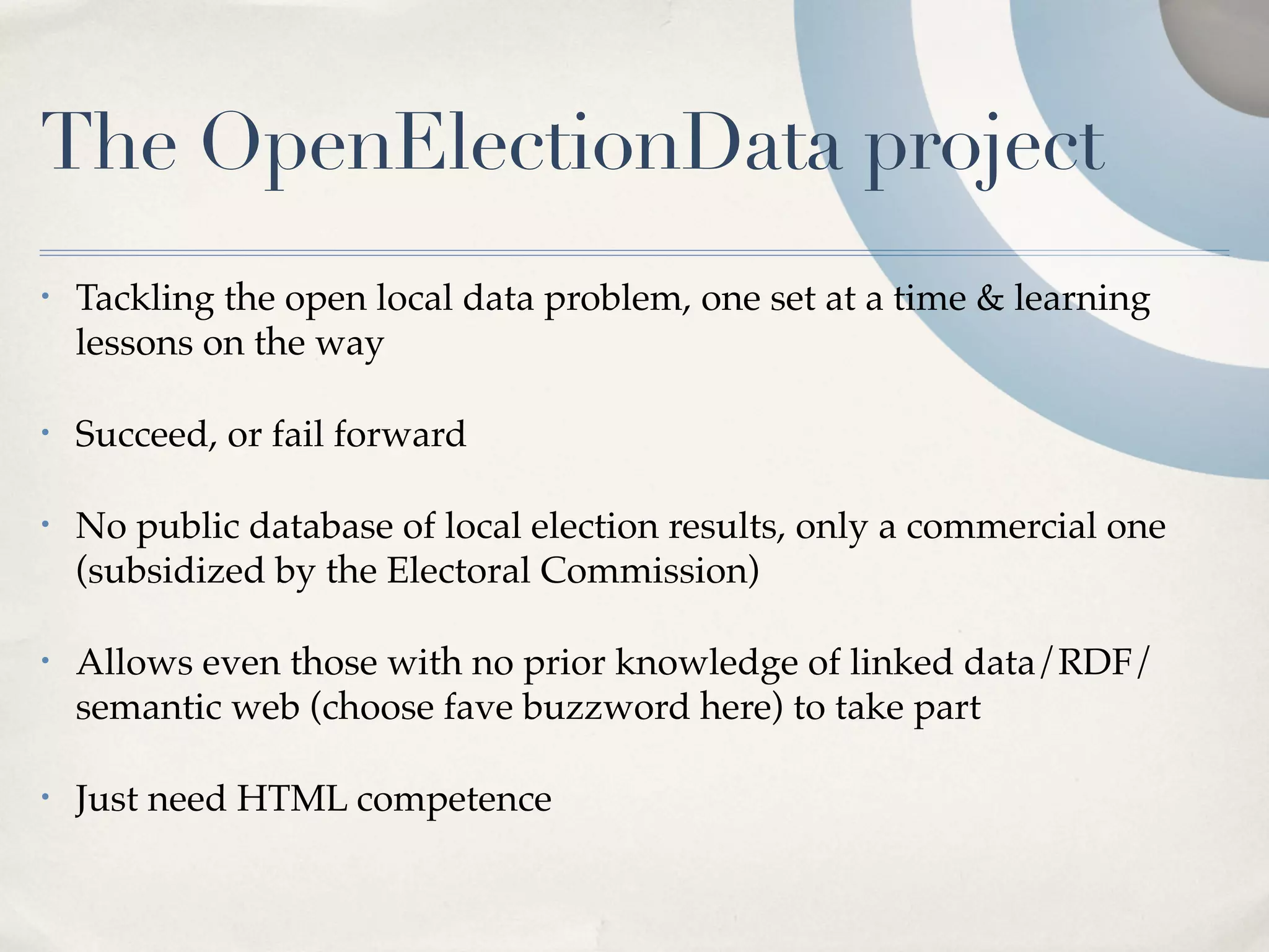 The OpenElectionData project
•   Tackling the open local data problem, one set at a time & learning
    lessons on the way

•   Succeed, or fail forward

•   No public database of local election results, only a commercial one
    (subsidized by the Electoral Commission)

•   Allows even those with no prior knowledge of linked data/RDF/
    semantic web (choose fave buzzword here) to take part

•   Just need HTML competence
 