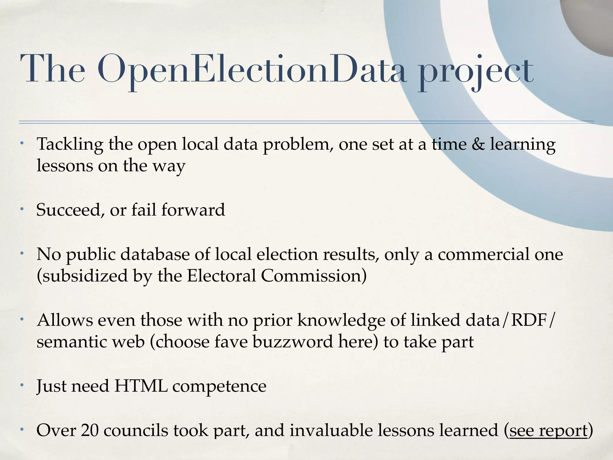 The OpenElectionData project
•   Tackling the open local data problem, one set at a time & learning
    lessons on the way

•   Succeed, or fail forward

•   No public database of local election results, only a commercial one
    (subsidized by the Electoral Commission)

•   Allows even those with no prior knowledge of linked data/RDF/
    semantic web (choose fave buzzword here) to take part

•   Just need HTML competence

•   Over 20 councils took part, and invaluable lessons learned (see report)
 