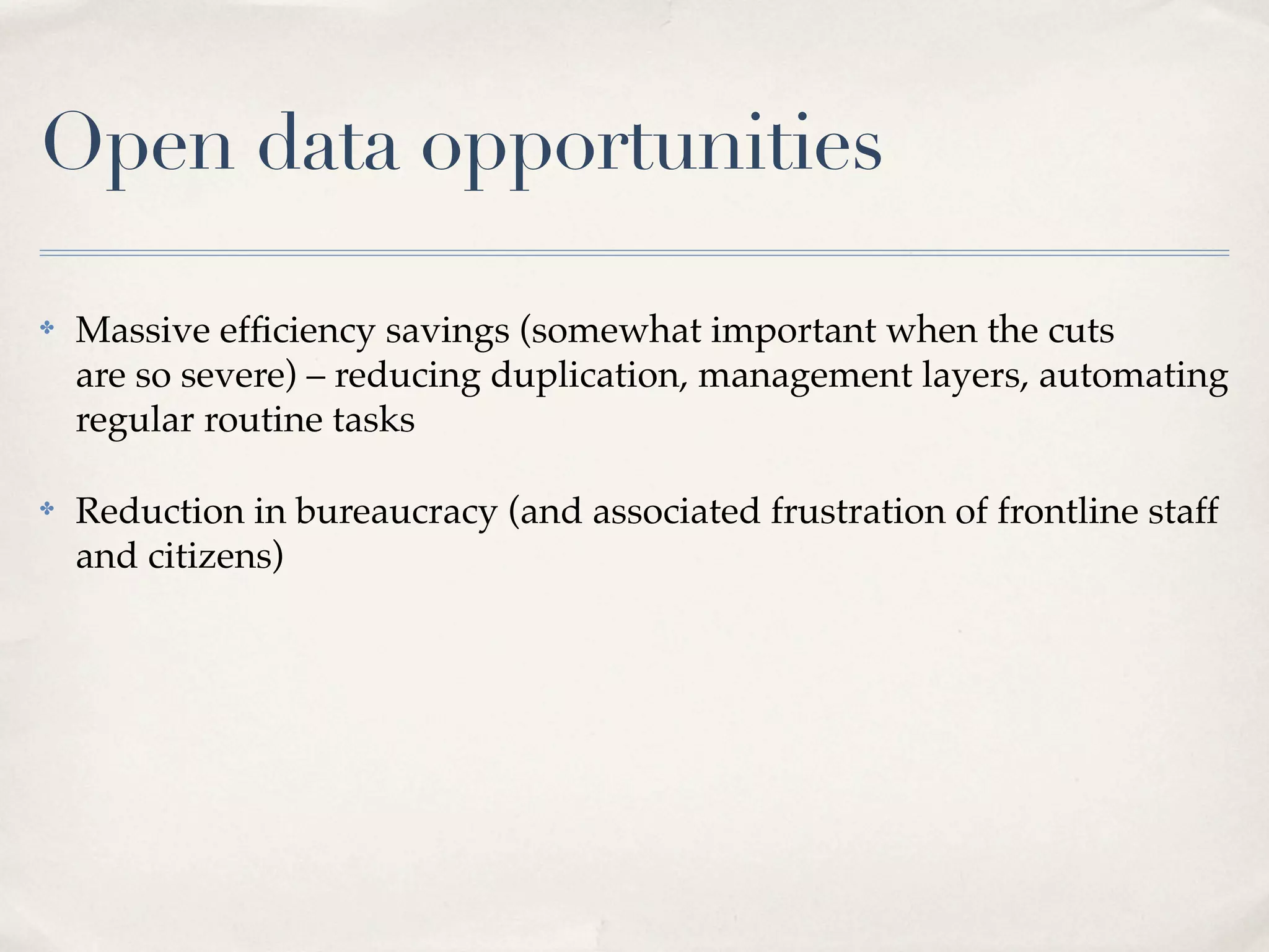 Open data opportunities

✤   Massive efﬁciency savings (somewhat important when the cuts
    are so severe) – reducing duplication, management layers, automating
    regular routine tasks

✤   Reduction in bureaucracy (and associated frustration of frontline staff
    and citizens)
 