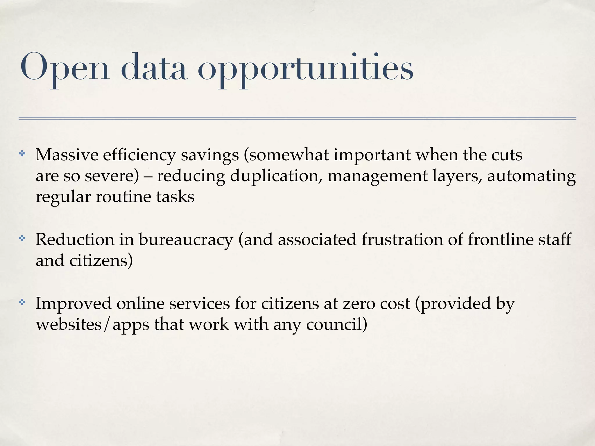Open data opportunities

✤   Massive efﬁciency savings (somewhat important when the cuts
    are so severe) – reducing duplication, management layers, automating
    regular routine tasks

✤   Reduction in bureaucracy (and associated frustration of frontline staff
    and citizens)

✤   Improved online services for citizens at zero cost (provided by
    websites/apps that work with any council)
 