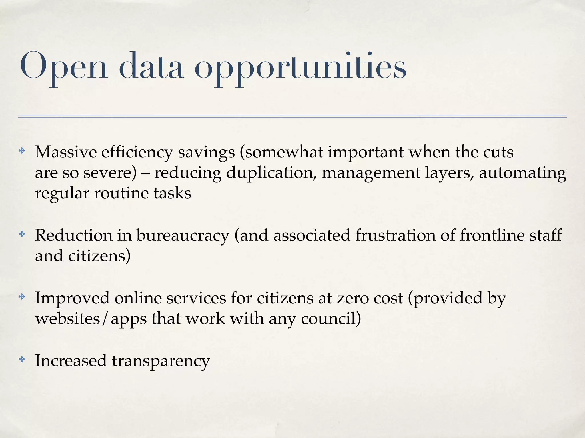 Open data opportunities

✤   Massive efﬁciency savings (somewhat important when the cuts
    are so severe) – reducing duplication, management layers, automating
    regular routine tasks

✤   Reduction in bureaucracy (and associated frustration of frontline staff
    and citizens)

✤   Improved online services for citizens at zero cost (provided by
    websites/apps that work with any council)

✤   Increased transparency
 
