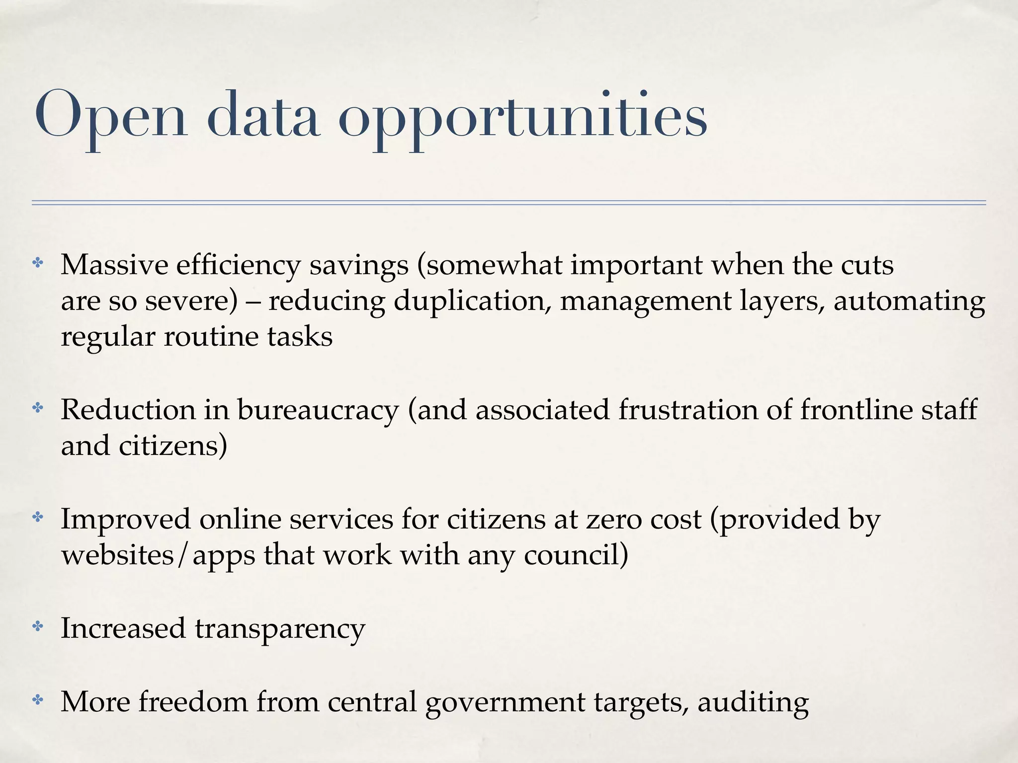 Open data opportunities

✤   Massive efﬁciency savings (somewhat important when the cuts
    are so severe) – reducing duplication, management layers, automating
    regular routine tasks

✤   Reduction in bureaucracy (and associated frustration of frontline staff
    and citizens)

✤   Improved online services for citizens at zero cost (provided by
    websites/apps that work with any council)

✤   Increased transparency

✤   More freedom from central government targets, auditing
 