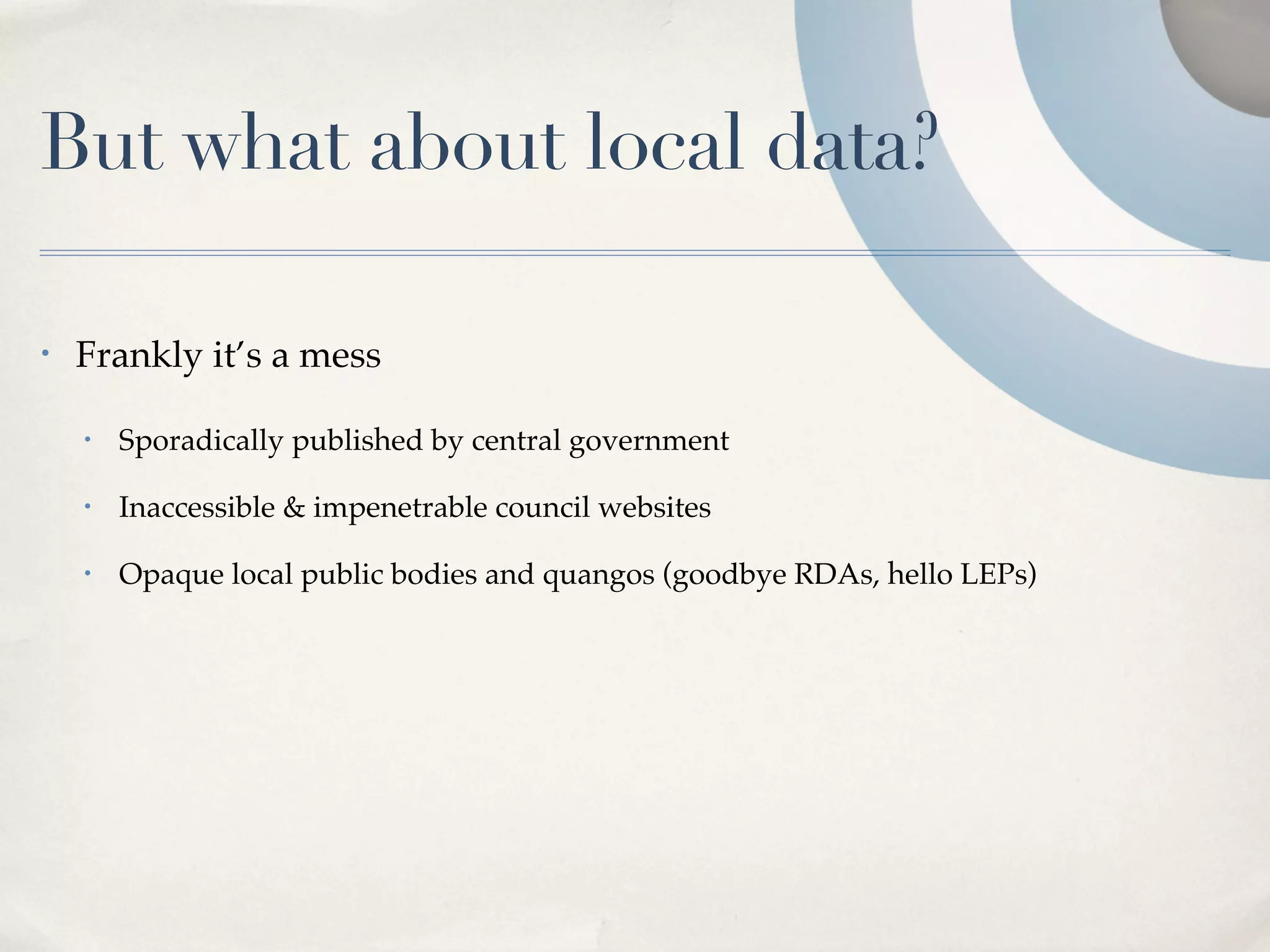 But what about local data?

•   Frankly it’s a mess

    •   Sporadically published by central government

    •   Inaccessible & impenetrable council websites

    •   Opaque local public bodies and quangos (goodbye RDAs, hello LEPs)
 