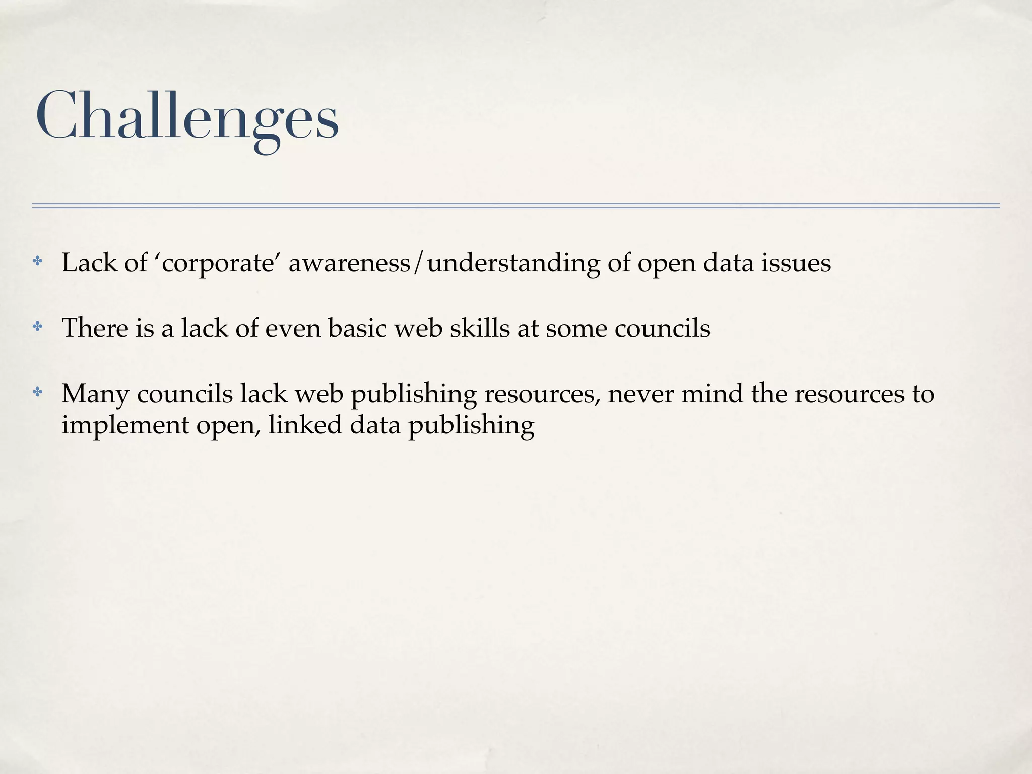 Challenges
✤   Lack of ‘corporate’ awareness/understanding of open data issues

✤   There is a lack of even basic web skills at some councils

✤   Many councils lack web publishing resources, never mind the resources to
    implement open, linked data publishing
 