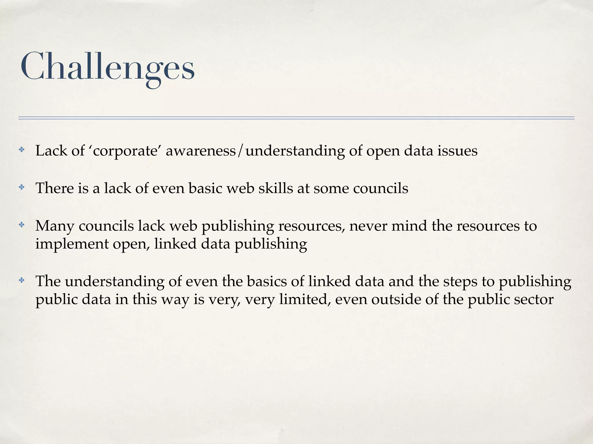 Challenges
✤   Lack of ‘corporate’ awareness/understanding of open data issues

✤   There is a lack of even basic web skills at some councils

✤   Many councils lack web publishing resources, never mind the resources to
    implement open, linked data publishing

✤   The understanding of even the basics of linked data and the steps to publishing
    public data in this way is very, very limited, even outside of the public sector
 