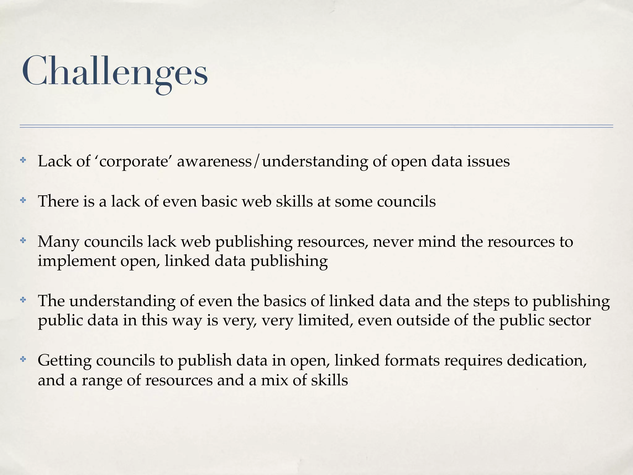 Challenges
✤   Lack of ‘corporate’ awareness/understanding of open data issues

✤   There is a lack of even basic web skills at some councils

✤   Many councils lack web publishing resources, never mind the resources to
    implement open, linked data publishing

✤   The understanding of even the basics of linked data and the steps to publishing
    public data in this way is very, very limited, even outside of the public sector

✤   Getting councils to publish data in open, linked formats requires dedication,
    and a range of resources and a mix of skills
 