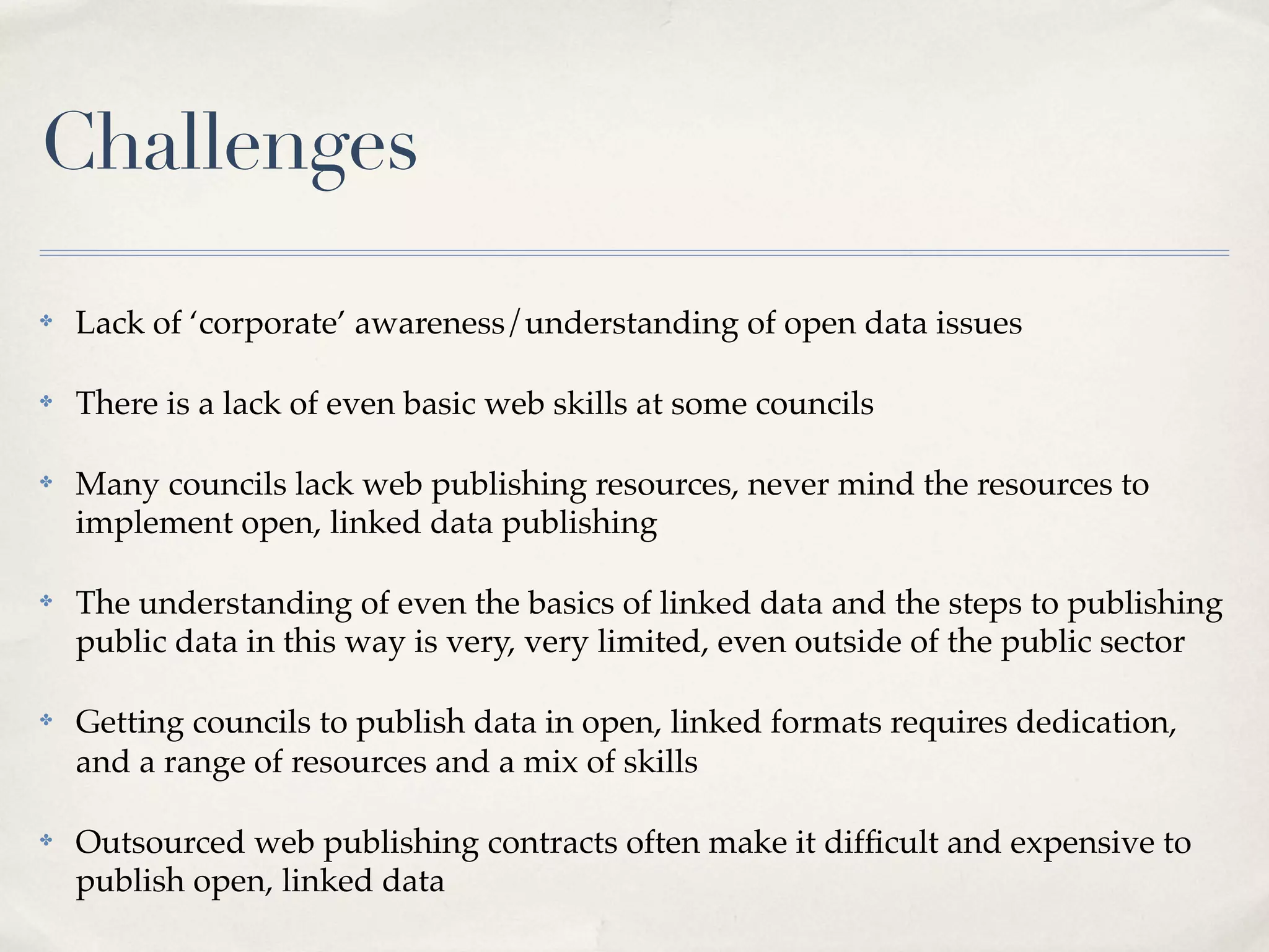 Challenges
✤   Lack of ‘corporate’ awareness/understanding of open data issues

✤   There is a lack of even basic web skills at some councils

✤   Many councils lack web publishing resources, never mind the resources to
    implement open, linked data publishing

✤   The understanding of even the basics of linked data and the steps to publishing
    public data in this way is very, very limited, even outside of the public sector

✤   Getting councils to publish data in open, linked formats requires dedication,
    and a range of resources and a mix of skills

✤   Outsourced web publishing contracts often make it difﬁcult and expensive to
    publish open, linked data
 