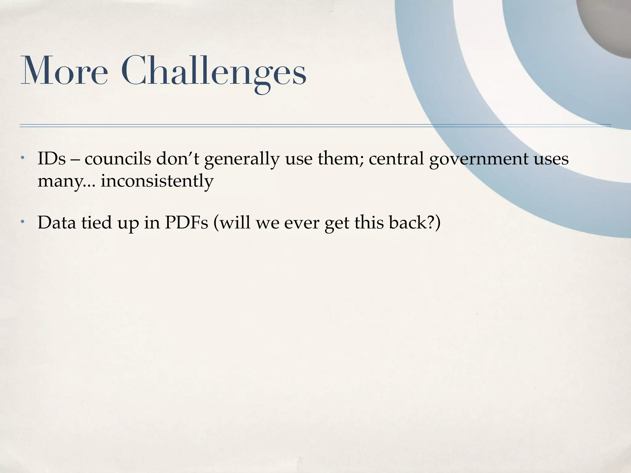More Challenges
•   IDs – councils don’t generally use them; central government uses
    many... inconsistently

•   Data tied up in PDFs (will we ever get this back?)
 
