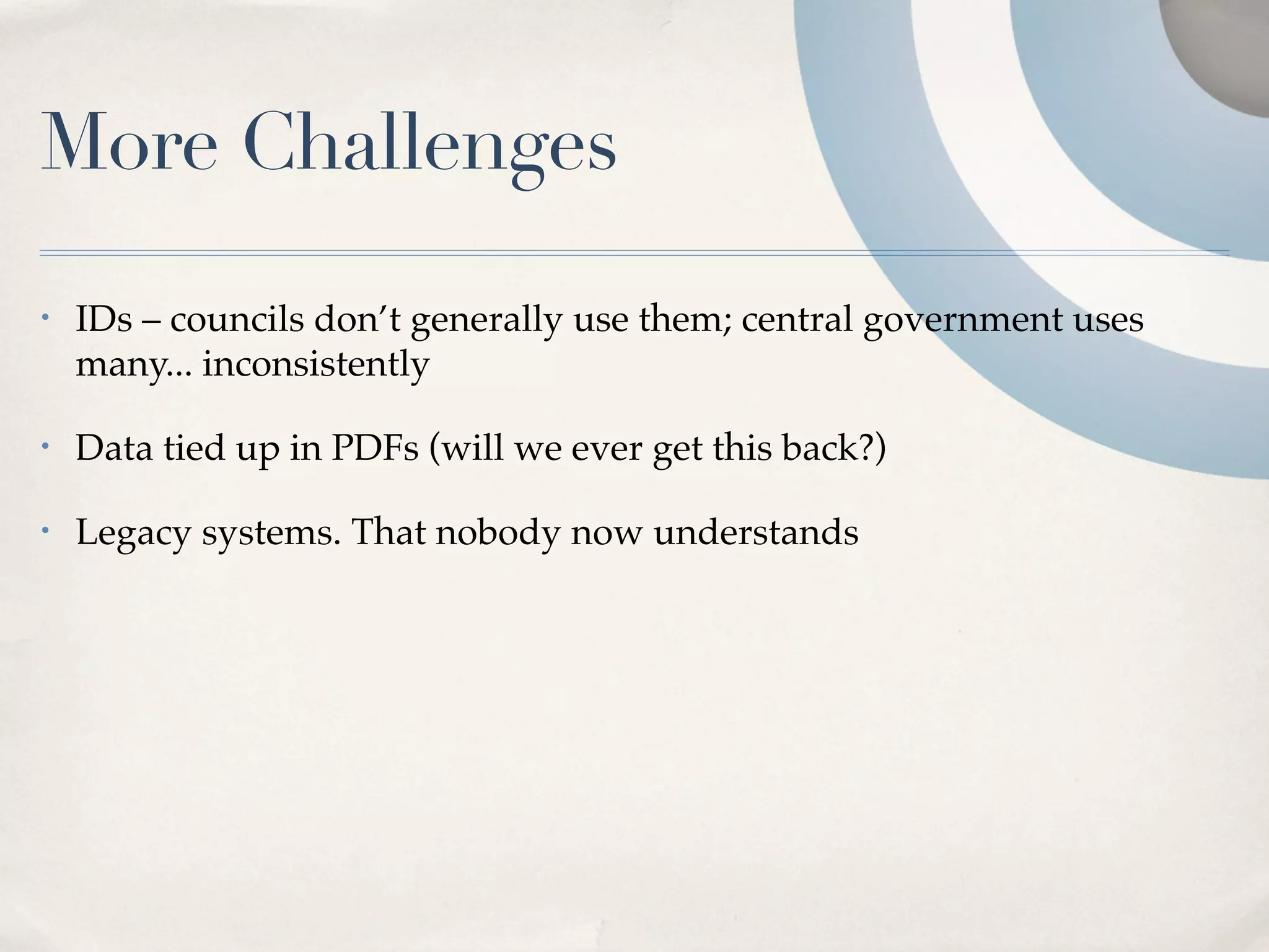 More Challenges
•   IDs – councils don’t generally use them; central government uses
    many... inconsistently

•   Data tied up in PDFs (will we ever get this back?)

•   Legacy systems. That nobody now understands
 