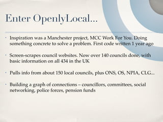 Enter OpenlyLocal...
•   Inspiration was a Manchester project, MCC Work For You. Doing
    something concrete to solve a problem. First code written 1 year ago

•   Screen-scrapes council websites. Now over 140 councils done, with
    basic information on all 434 in the UK

•   Pulls info from about 150 local councils, plus ONS, OS, NPIA, CLG...

•   Building a graph of connections – councillors, committees, social
    networking, police forces, pension funds
 
