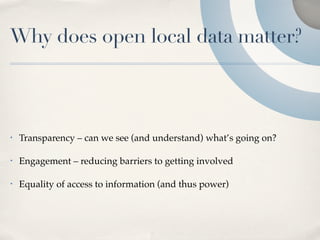 Why does open local data matter?



•   Transparency – can we see (and understand) what’s going on?

•   Engagement – reducing barriers to getting involved

•   Equality of access to information (and thus power)
 