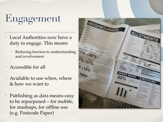 Engagement
•   Local Authorities now have a
    duty to engage. This means
    •   Reducing barriers to understanding
        and involvement

•   Accessible for all

•   Available to use when, where
    & how we want to

•   Publishing as data means easy
    to be repurposed – for mobile,
    for mashups, for ofﬂine use
    (e.g. Postcode Paper)
 
