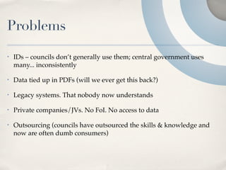 Problems
•   IDs – councils don’t generally use them; central government uses
    many... inconsistently

•   Data tied up in PDFs (will we ever get this back?)

•   Legacy systems. That nobody now understands

•   Private companies/JVs. No FoI. No access to data

•   Outsourcing (councils have outsourced the skills & knowledge and
    now are often dumb consumers)
 