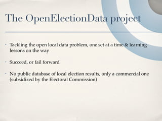 The OpenElectionData project

•   Tackling the open local data problem, one set at a time & learning
    lessons on the way

•   Succeed, or fail forward

•   No public database of local election results, only a commercial one
    (subsidized by the Electoral Commission)
 