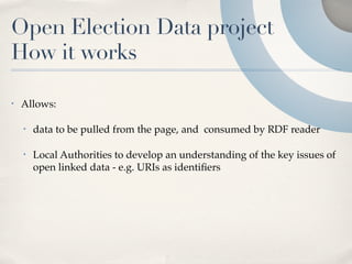 Open Election Data project
How it works

•   Allows:

    •   data to be pulled from the page, and consumed by RDF reader

    •   Local Authorities to develop an understanding of the key issues of
        open linked data - e.g. URIs as identiﬁers
 