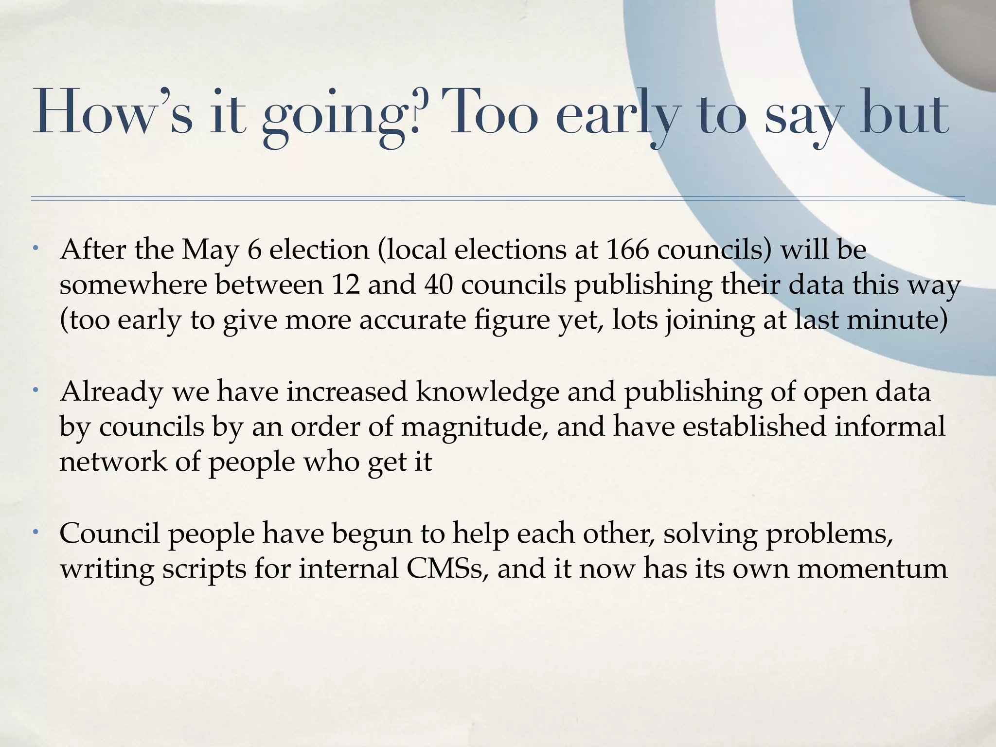How’s it going? Too early to say but
•   After the May 6 election (local elections at 166 councils) will be
    somewhere between 12 and 40 councils publishing their data this way
    (too early to give more accurate ﬁgure yet, lots joining at last minute)

•   Already we have increased knowledge and publishing of open data
    by councils by an order of magnitude, and have established informal
    network of people who get it

•   Council people have begun to help each other, solving problems,
    writing scripts for internal CMSs, and it now has its own momentum
 