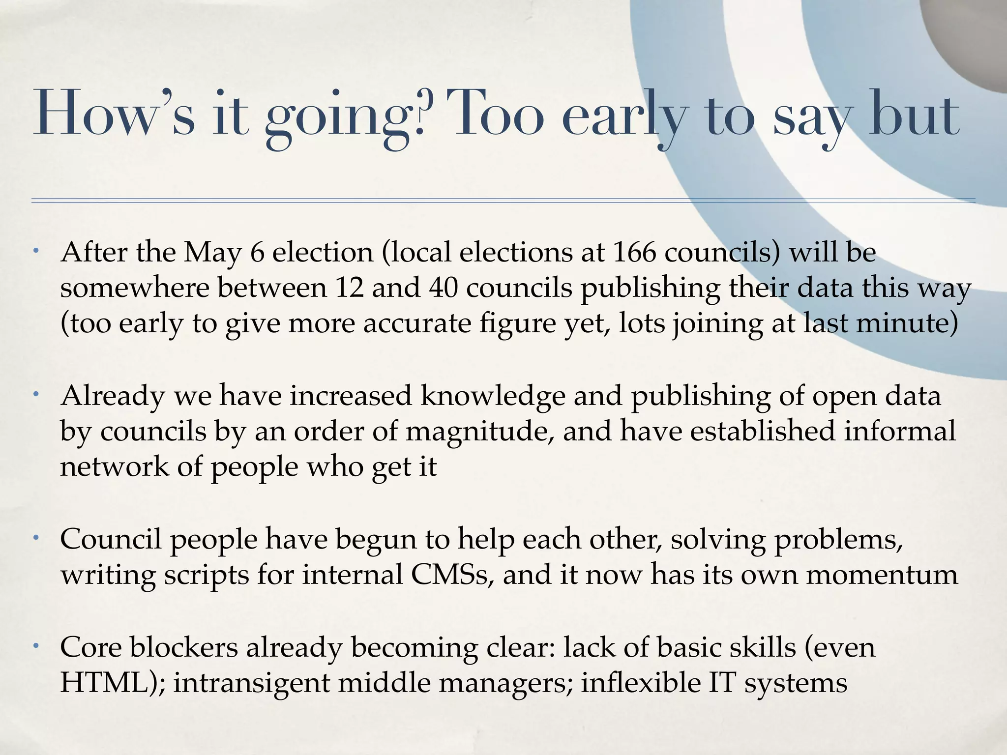 How’s it going? Too early to say but
•   After the May 6 election (local elections at 166 councils) will be
    somewhere between 12 and 40 councils publishing their data this way
    (too early to give more accurate ﬁgure yet, lots joining at last minute)

•   Already we have increased knowledge and publishing of open data
    by councils by an order of magnitude, and have established informal
    network of people who get it

•   Council people have begun to help each other, solving problems,
    writing scripts for internal CMSs, and it now has its own momentum

•   Core blockers already becoming clear: lack of basic skills (even
    HTML); intransigent middle managers; inﬂexible IT systems
 