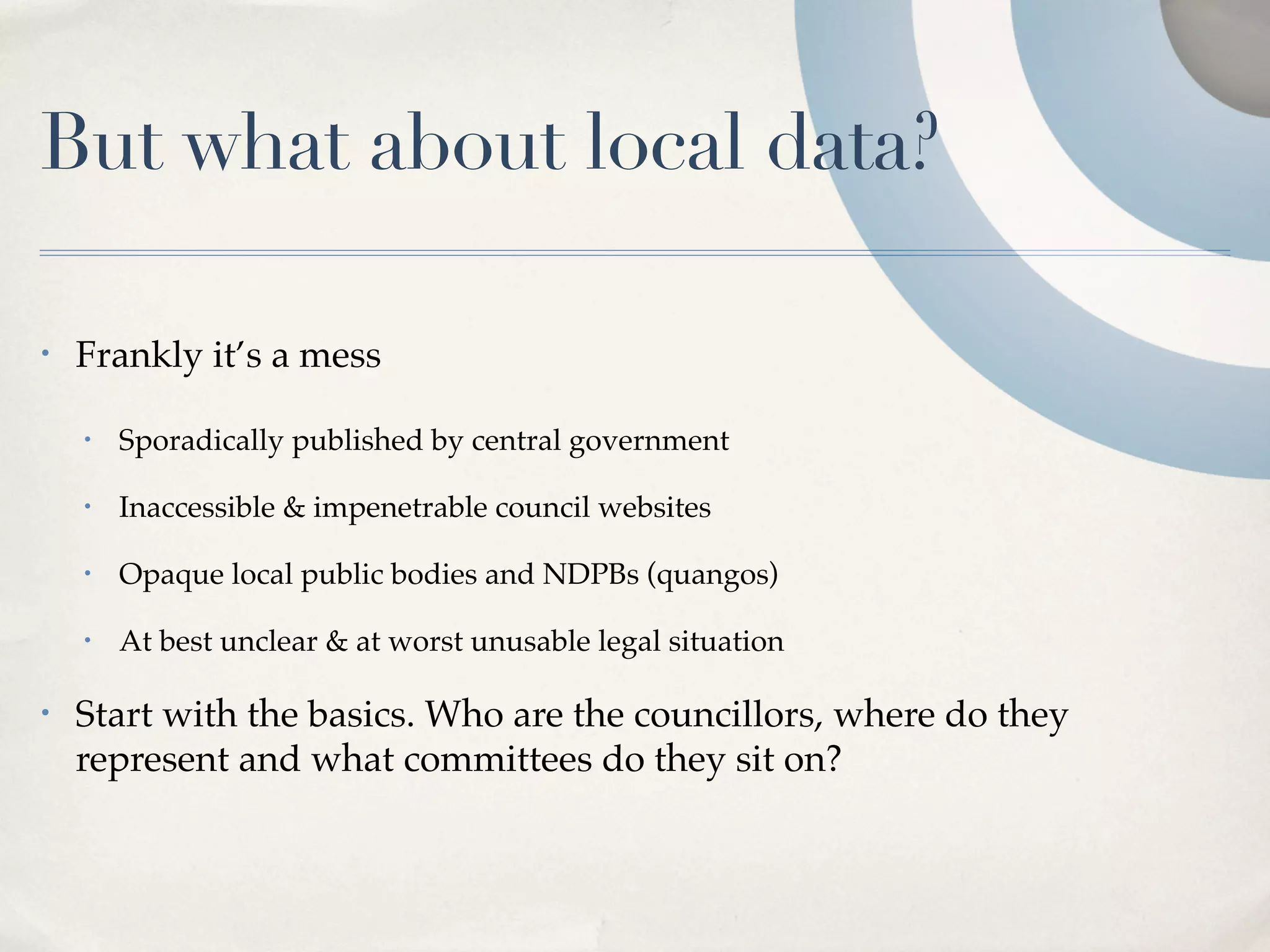 But what about local data?

•   Frankly it’s a mess

    •   Sporadically published by central government

    •   Inaccessible & impenetrable council websites

    •   Opaque local public bodies and NDPBs (quangos)

    •   At best unclear & at worst unusable legal situation

•   Start with the basics. Who are the councillors, where do they
    represent and what committees do they sit on?
 