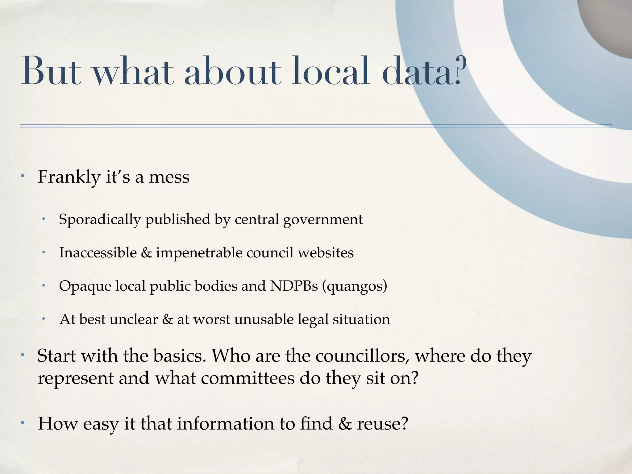 But what about local data?

•   Frankly it’s a mess

    •   Sporadically published by central government

    •   Inaccessible & impenetrable council websites

    •   Opaque local public bodies and NDPBs (quangos)

    •   At best unclear & at worst unusable legal situation

•   Start with the basics. Who are the councillors, where do they
    represent and what committees do they sit on?

•   How easy it that information to ﬁnd & reuse?
 