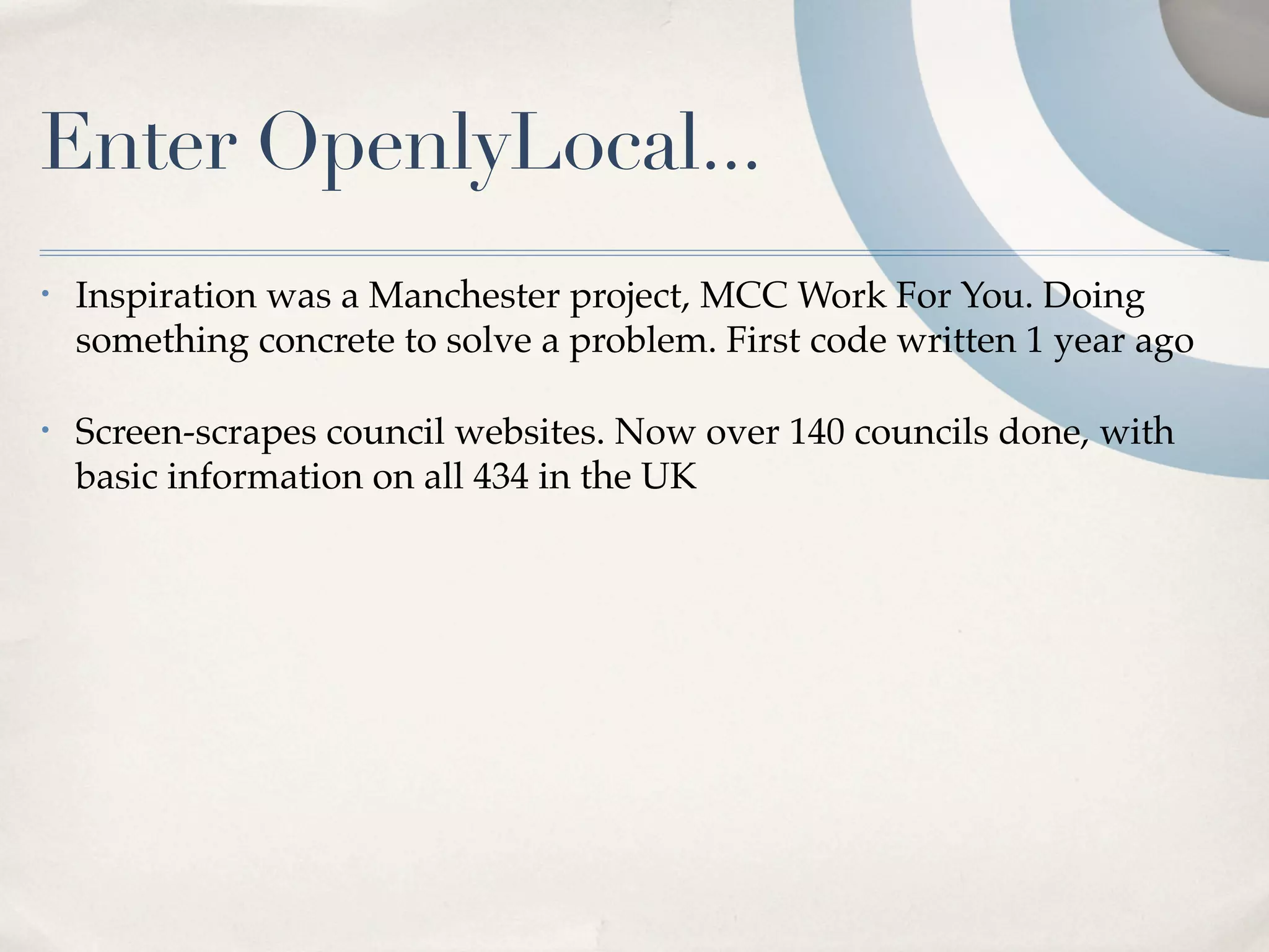 Enter OpenlyLocal...
•   Inspiration was a Manchester project, MCC Work For You. Doing
    something concrete to solve a problem. First code written 1 year ago

•   Screen-scrapes council websites. Now over 140 councils done, with
    basic information on all 434 in the UK
 