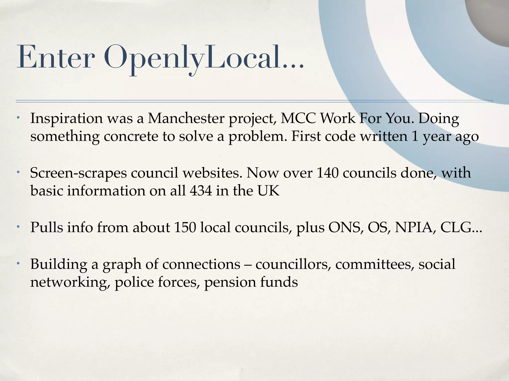 Enter OpenlyLocal...
•   Inspiration was a Manchester project, MCC Work For You. Doing
    something concrete to solve a problem. First code written 1 year ago

•   Screen-scrapes council websites. Now over 140 councils done, with
    basic information on all 434 in the UK

•   Pulls info from about 150 local councils, plus ONS, OS, NPIA, CLG...

•   Building a graph of connections – councillors, committees, social
    networking, police forces, pension funds
 
