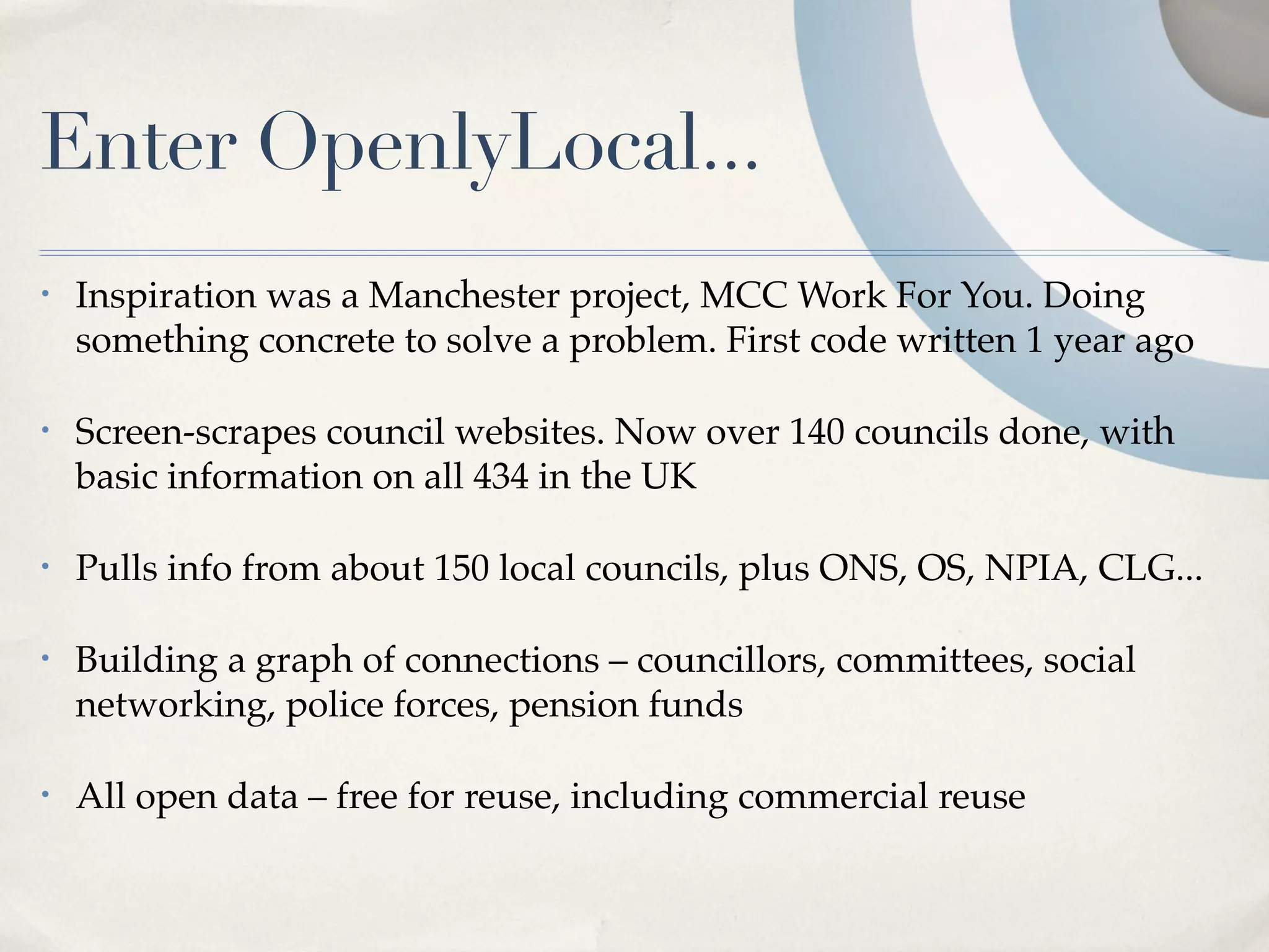 Enter OpenlyLocal...
•   Inspiration was a Manchester project, MCC Work For You. Doing
    something concrete to solve a problem. First code written 1 year ago

•   Screen-scrapes council websites. Now over 140 councils done, with
    basic information on all 434 in the UK

•   Pulls info from about 150 local councils, plus ONS, OS, NPIA, CLG...

•   Building a graph of connections – councillors, committees, social
    networking, police forces, pension funds

•   All open data – free for reuse, including commercial reuse
 