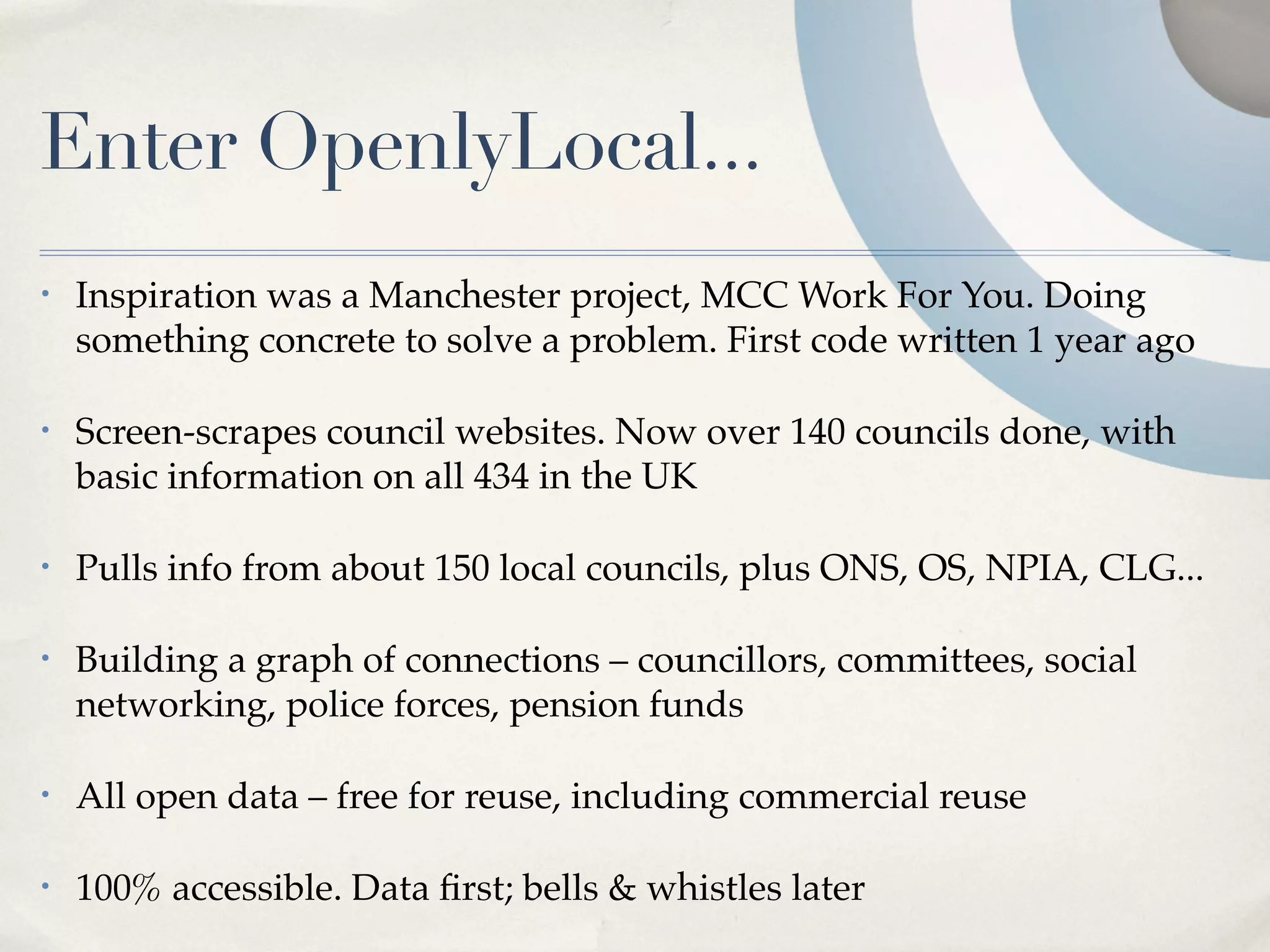 Enter OpenlyLocal...
•   Inspiration was a Manchester project, MCC Work For You. Doing
    something concrete to solve a problem. First code written 1 year ago

•   Screen-scrapes council websites. Now over 140 councils done, with
    basic information on all 434 in the UK

•   Pulls info from about 150 local councils, plus ONS, OS, NPIA, CLG...

•   Building a graph of connections – councillors, committees, social
    networking, police forces, pension funds

•   All open data – free for reuse, including commercial reuse

•   100% accessible. Data ﬁrst; bells & whistles later
 