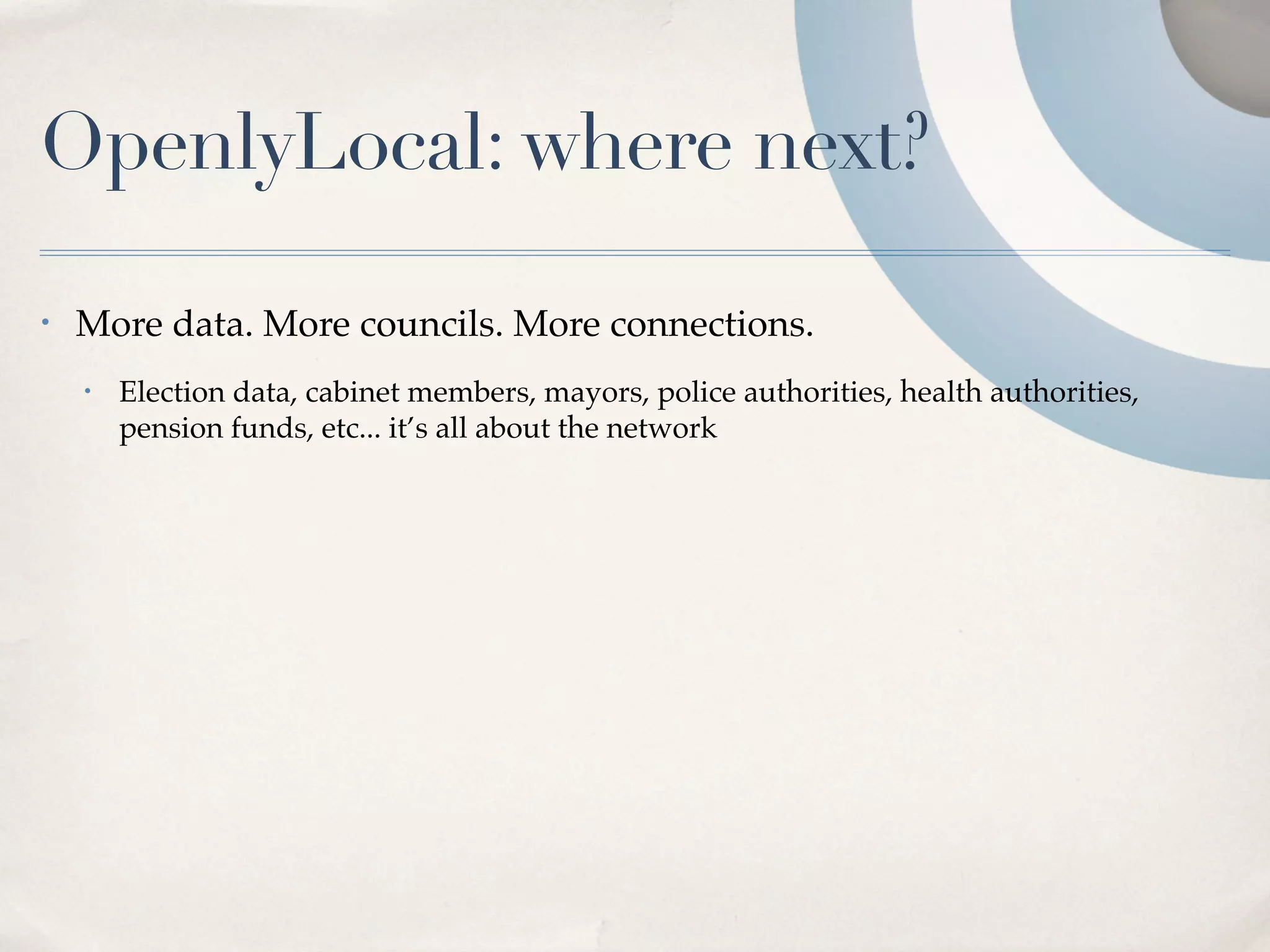 OpenlyLocal: where next?

•   More data. More councils. More connections.
    •   Election data, cabinet members, mayors, police authorities, health authorities,
        pension funds, etc... it’s all about the network
 