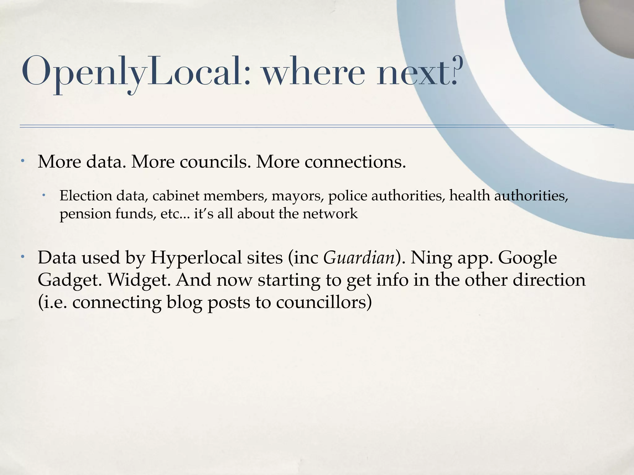 OpenlyLocal: where next?

•   More data. More councils. More connections.
    •   Election data, cabinet members, mayors, police authorities, health authorities,
        pension funds, etc... it’s all about the network

•   Data used by Hyperlocal sites (inc Guardian). Ning app. Google
    Gadget. Widget. And now starting to get info in the other direction
    (i.e. connecting blog posts to councillors)
 