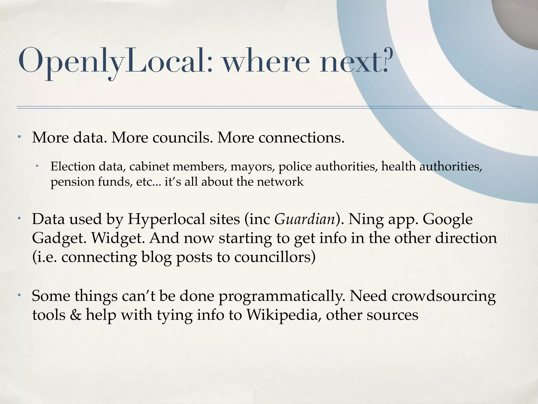OpenlyLocal: where next?

•   More data. More councils. More connections.
    •   Election data, cabinet members, mayors, police authorities, health authorities,
        pension funds, etc... it’s all about the network

•   Data used by Hyperlocal sites (inc Guardian). Ning app. Google
    Gadget. Widget. And now starting to get info in the other direction
    (i.e. connecting blog posts to councillors)

•   Some things can’t be done programmatically. Need crowdsourcing
    tools & help with tying info to Wikipedia, other sources
 
