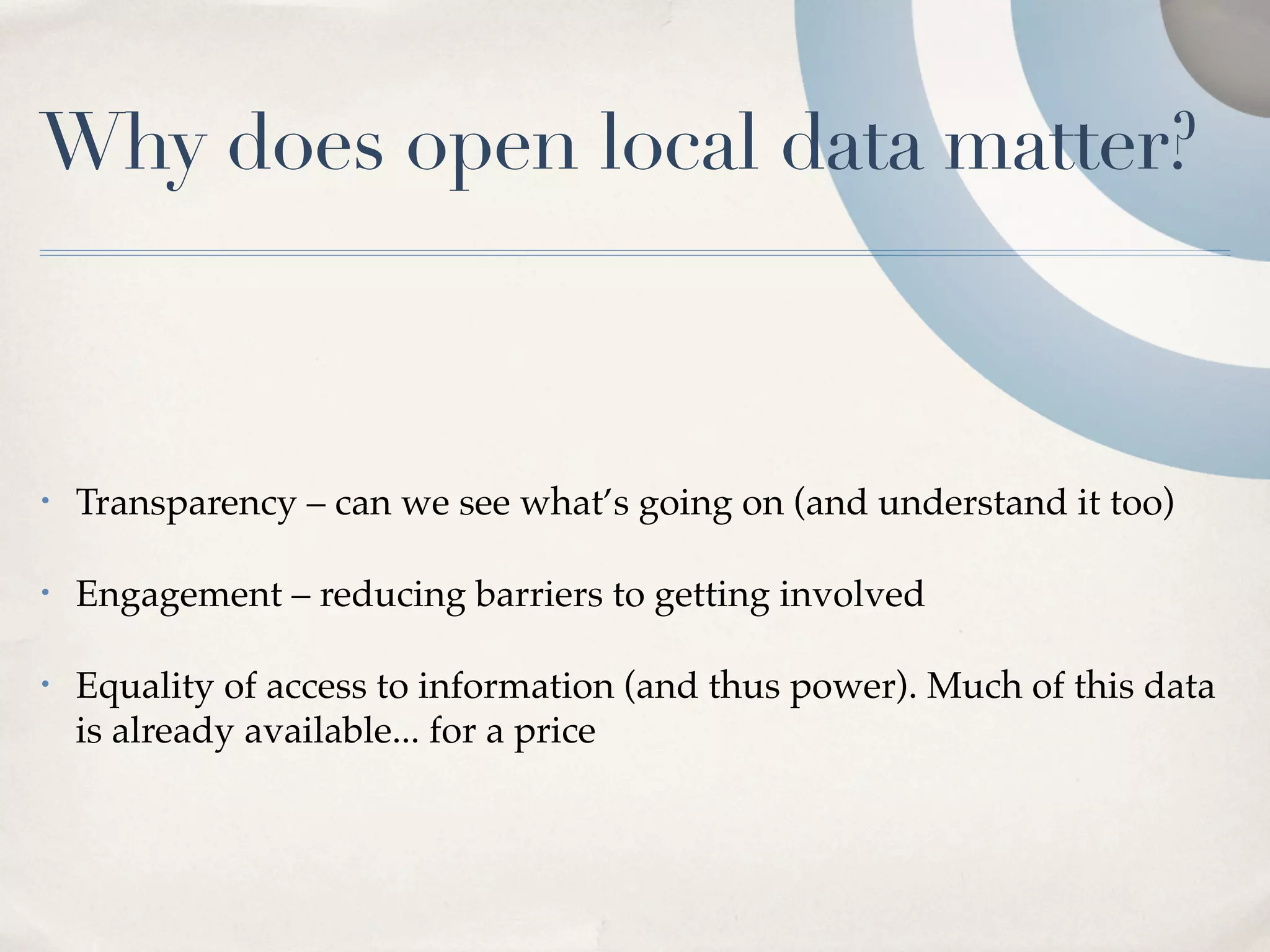 Why does open local data matter?



•   Transparency – can we see what’s going on (and understand it too)

•   Engagement – reducing barriers to getting involved

•   Equality of access to information (and thus power). Much of this data
    is already available... for a price
 